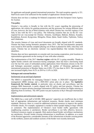 7
for applicants and people granted international protection. The total reception capacity is 321.
Staff levels seem to be sufficient for the number of applications Ukraine has had.
Ukraine does not have a roadmap for bilateral cooperation with the European Union Agency
for Asylum.
Visa policy
Ukraine’s visa policy is broadly in line with the EU acquis regarding the processing of
applications, the criteria for granting protection and the processes for issuing different types
of visas, however, the list of third countries with which Ukraine has visa-free regimes is not
fully in line with the EU’s visa policy. The following countries that are on the EU visa-
required list are visa-exempt for Ukraine: Armenia, Azerbaijan, Bahrain, Belarus, Ecuador,
Kazakhstan, Kuwait, Kyrgyzstan, Mongolia, Oman, Qatar, Saudi Arabia, Tajikistan, Turkey
and Uzbekistan.
The security features of visas and travel documents are broadly aligned with EU standards.
Ukraine has been issuing biometric passports since 2015. The last non-biometric passports
were issued in 2016 and the complete phasing out of them is planned for 2026, when they will
expire. Ukraine has an electronic national visa register/database that includes biometric
identifiers.
Ukraine does not have agreements on consular and visa-issuing cooperation, joint locations or
representation agreements on the issuing of visas with other countries.
The implementation of the 2017 visa-free regime with the EU is going smoothly. Thanks to
tighter border controls and awareness-raising campaigns, there has been a decreasing trend
over the last few years of unfounded asylum applications from Ukrainian citizens in the EU
and Schengen associated countries. In 2020, the number of Ukrainian applicants for
international protection in Member States was 6 020, 37% less than in 2019. The recognition
rate increased slightly from 10.2% in 2019 to 11.0% in 2020.
Schengen and external borders
Institutional set-up and legal alignment
The SBGS is responsible for managing Ukraine’s border. A 2020-2025 integrated border
management (IBM) strategy and a 2020-2022 action plan are in place. The legislative
framework for border control, in particular rules on checks and surveillance, and the
strategic IBM framework, is partly aligned with EU policy and best practice. Ukraine has
legislation to request advance passenger information (API) from airlines for flights entering or
departing from its territory. The API system was put in practice at Kyiv Boryspil international
airport.
Implementation and enforcement capacity
The SBGS has a total staff of 60 000. IBM agencies’ capacities are insufficient due to their
lack of appropriate infrastructure and technical resources. Border checks meet minimum
standards. However, there is a need for additional technical resources to improve the quality
of border checks. For example, equipment is needed to detect people hiding in large vehicles
or containers. The implementation of Ukraine’s local border traffic agreements with
neighbouring countries is satisfactory. Border surveillance is not fully effective, however.
Technical resources require an upgrade. Risk analysis-based border surveillance mechanisms
are satisfactory. Overall, border crossing infrastructure is insufficient. In addition, as a result
of the Russian aggression, considerable amounts of the infrastructure at border crossing points
on the northern, eastern and southern sections of the border were recently destroyed.
 