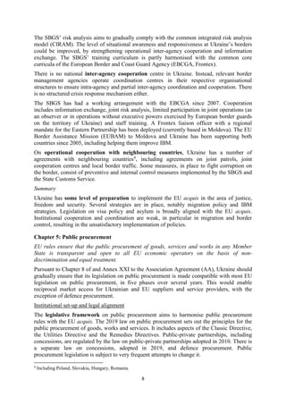 8
The SBGS’ risk analysis aims to gradually comply with the common integrated risk analysis
model (CIRAM). The level of situational awareness and responsiveness at Ukraine’s borders
could be improved, by strengthening operational inter-agency cooperation and information
exchange. The SBGS’ training curriculum is partly harmonised with the common core
curricula of the European Border and Coast Guard Agency (EBCGA, Frontex).
There is no national inter-agency cooperation centre in Ukraine. Instead, relevant border
management agencies operate coordination centres in their respective organisational
structures to ensure intra-agency and partial inter-agency coordination and cooperation. There
is no structured crisis response mechanism either.
The SBGS has had a working arrangement with the EBCGA since 2007. Cooperation
includes information exchange, joint risk analysis, limited participation in joint operations (as
an observer or in operations without executive powers exercised by European border guards
on the territory of Ukraine) and staff training. A Frontex liaison officer with a regional
mandate for the Eastern Partnership has been deployed (currently based in Moldova). The EU
Border Assistance Mission (EUBAM) to Moldova and Ukraine has been supporting both
countries since 2005, including helping them improve IBM.
On operational cooperation with neighbouring countries, Ukraine has a number of
agreements with neighbouring countries4
, including agreements on joint patrols, joint
cooperation centres and local border traffic. Some measures, in place to fight corruption on
the border, consist of preventive and internal control measures implemented by the SBGS and
the State Customs Service.
Summary
Ukraine has some level of preparation to implement the EU acquis in the area of justice,
freedom and security. Several strategies are in place, notably migration policy and IBM
strategies. Legislation on visa policy and asylum is broadly aligned with the EU acquis.
Institutional cooperation and coordination are weak, in particular in migration and border
control, resulting in the unsatisfactory implementation of policies.
Chapter 5: Public procurement
EU rules ensure that the public procurement of goods, services and works in any Member
State is transparent and open to all EU economic operators on the basis of non-
discrimination and equal treatment.
Pursuant to Chapter 8 of and Annex XXI to the Association Agreement (AA), Ukraine should
gradually ensure that its legislation on public procurement is made compatible with most EU
legislation on public procurement, in five phases over several years. This would enable
reciprocal market access for Ukrainian and EU suppliers and service providers, with the
exception of defence procurement.
Institutional set-up and legal alignment
The legislative framework on public procurement aims to harmonise public procurement
rules with the EU acquis. The 2019 law on public procurement sets out the principles for the
public procurement of goods, works and services. It includes aspects of the Classic Directive,
the Utilities Directive and the Remedies Directives. Public-private partnerships, including
concessions, are regulated by the law on public-private partnerships adopted in 2010. There is
a separate law on concessions, adopted in 2019, and defence procurement. Public
procurement legislation is subject to very frequent attempts to change it.
4
Including Poland, Slovakia, Hungary, Romania.
 