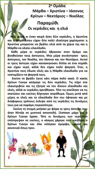 2η Ομάδα
Μάρθα – Χριστίνα – Ιάσονας
Κρίτων – Νεκτάριος – Νικόλας
Παραμύθι
Οι νεράιδες και η ελιά
Μια φορά κι έναν καιρό ήταν δύο νεράιδες, η Χριστίνα
και η Μάρθα που είχαν δύο πολύ ιδιαίτερα χαρίσματα: η
Χριστίνα μπορούσε να βγάλει ελιά από τα χέρια της και η
Μάρθα να κλαίει ελαιόλαδο.
Κάθε μέρα οι νεράιδες έβγαιναν στον δρόμο και
βοηθούσαν τους άστεγους. Μια μέρα συνάντησαν τρεις
άστεγους, τον Νικόλα, τον Ιάσονα και τον Νεκτάριο. Αυτοί
οι τρεις άστεγοι είχαν κατασκηνώσει δίπλα σε ένα πηγάδι
και είχαν νερό, αλλά δεν είχαν πολύ φαγητό. Έτσι, η
Χριστίνα τους έδωσε ελιές και η Μάρθα ελαιόλαδο για να
νοστιμίζουν τα φαγητά τους.
Εκείνο το βράδυ έγινε κάτι πάρα πολύ κακό. Ο κακός
Κρίτων Γιανγκ απήγαγε τις δύο νεράιδες. Τις πήγε στο
ελαιοτριβείο και τις ζήτησε να του δίνουν ελαιόλαδο και
ελιές, αλλά οι νεράιδες αρνήθηκαν. Τότε τις απείλησε να τις
σκοτώσει και εκείνες δέχτηκαν απρόθυμα. Όμως μετά από
μέρες οι ελιές και το ελαιόλαδο δεν του έφταναν και με
διάφορους τρόπους έκλεψε από τις νεράιδες τις δυνάμεις
τους για να παράγει περισσότερα.
Εκείνη τη στιγμή μπήκαν με φόρα οι τρεις άστεγοι που
ήταν Νίντζα σε μυστική αποστολή. Ξέσπασε μάχη και ο
Κρίτων Γιανγκ έχασε. Τότε οι δυνάμεις των νεράιδων
επέστρεψαν σε εκείνες, ο κόσμος χάρηκε που νικήθηκε ο
Κρίτων Γιανγκ και όλα κύλησαν όμορφα, ωραία και
κανονικά όπως πριν.
12
 