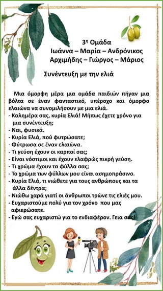 3η Ομάδα
Ιωάννα – Μαρία – Ανδρόνικος
Αρχιμήδης – Γιώργος – Μάριος
Συνέντευξη με την ελιά
Μια όμορφη μέρα μια ομάδα παιδιών πήγαν μια
βόλτα σε έναν φανταστικό, υπέροχο και όμορφο
ελαιώνα να συνομιλήσουν με μια ελιά.
- Καλημέρα σας, κυρία Ελιά! Μήπως έχετε χρόνο για
μια συνέντευξη;
- Ναι, φυσικά.
- Κυρία Ελιά, πού φυτρώσατε;
- Φύτρωσα σε έναν ελαιώνα.
- Τι γεύση έχουν οι καρποί σας;
- Είναι νόστιμοι και έχουν ελαφρώς πικρή γεύση.
- Τι χρώμα έχουν τα φύλλα σας;
- Το χρώμα των φύλλων μου είναι ασημοπράσινο.
- Κυρία Ελιά, τι νιώθετε για τους ανθρώπους και τα
άλλα δέντρα;
- Νιώθω χαρά γιατί οι άνθρωποι τρώνε τις ελιές μου.
- Ευχαριστούμε πολύ για τον χρόνο που μας
αφιερώσατε.
- Εγώ σας ευχαριστώ για το ενδιαφέρον. Γεια σας!
23
 