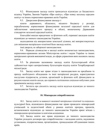 23
9.2. Фінансування закладу освіти проводиться відповідно до Бюджетного
кодексу України, Законів України «Про освіту», «Про повну загальну середню
освіту» та інших нормативно-правових актів України.
9.3. Джерелами фінансування закладу є:
кошти державного, обласного, міського бюджету у розмірі,
передбаченому нормативами фінансування загальної середньої освіти для
забезпечення навчального процесу в обсязі, визначеному Державним
стандартом загальної середньої освіти;
благодійні внески юридичних та фізичних осіб, отримані закладом освіти
відповідно до чинного законодавства України;
надходження від використання земельної ділянки, які використовуються
для зміцнення матеріально-технічної бази закладу освіти;
інші джерела, не заборонені законодавством.
9.4. Порядок діловодства в закладі освіти визначається законодавством,
нормативно-правовими актами Міністерства освіти і науки України та інших
центральних органів виконавчої влади, до сфери управління яких належать заклад
освіти.
9.5. За рішенням засновника закладу освіти бухгалтерський облік
здійснюється через централізовану бухгалтерію відділу освіти Татарбунарської
міської ради.
9.6. Заклад освіти має право згідно із законодавством на придбання та
оренду необхідного обладнання та інші матеріальні ресурси, користуватися
послугами підприємств, установ, організацій та фізичних осіб, фінансувати за
рахунок власних коштів заходи, що сприяють поліпшенню соціально-побутових умов
працівників закладу освіти.
9.7. Звітність про діяльність закладу освіти ведеться відповідно до чинного
законодавства України.
10. Міжнародне співробітництво
10.1. Заклад освіти за наявності належної матеріально-технічної та соціально-
культурної бази, відповідного фінансування має право проводити міжнародний
учнівський та педагогічний обмін у рамках освітніх програм, проектів,
встановлювати відповідно до чинного законодавства України прямі зв'язки з
міжнародними організаціями та освітніми асоціаціями.
10.2. Заклад освіти має право відповідно до чинного законодавства
України укладати договори про співробітництво з закладами освіти, науковими
установами, підприємствами, організаціями, громадськими об'єднаннями інших
країн.
 