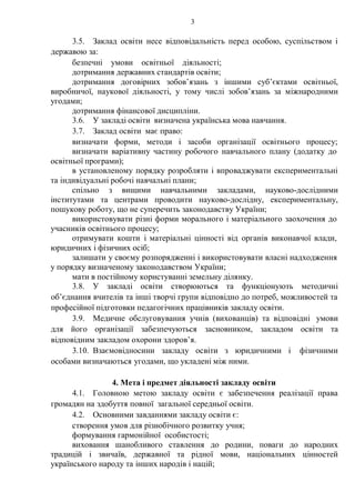 3
3.5. Заклад освіти несе відповідальність перед особою, суспільством і
державою за:
безпечні умови освітньої діяльності;
дотримання державних стандартів освіти;
дотримання договірних зобов’язань з іншими суб’єктами освітньої,
виробничої, наукової діяльності, у тому числі зобов’язань за міжнародними
угодами;
дотримання фінансової дисципліни.
3.6. У закладі освіти визначена українська мова навчання.
3.7. Заклад освіти має право:
визначати форми, методи і засоби організації освітнього процесу;
визначати варіативну частину робочого навчального плану (додатку до
освітньої програми);
в установленому порядку розробляти і впроваджувати експериментальні
та індивідуальні робочі навчальні плани;
спільно з вищими навчальними закладами, науково-дослідними
інститутами та центрами проводити науково-дослідну, експериментальну,
пошукову роботу, що не суперечить законодавству України;
використовувати різні форми морального і матеріального заохочення до
учасників освітнього процесу;
отримувати кошти і матеріальні цінності від органів виконавчої влади,
юридичних і фізичних осіб;
залишати у своєму розпорядженні і використовувати власні надходження
у порядку визначеному законодавством України;
мати в постійному користуванні земельну ділянку.
3.8. У закладі освіти створюються та функціонують методичні
об’єднання вчителів та інші творчі групи відповідно до потреб, можливостей та
професійної підготовки педагогічних працівників закладу освіти.
3.9. Медичне обслуговування учнів (вихованців) та відповідні умови
для його організації забезпечуються засновником, закладом освіти та
відповідним закладом охорони здоров’я.
3.10. Взаємовідносини закладу освіти з юридичними і фізичними
особами визначаються угодами, що укладені між ними.
4. Мета і предмет діяльності закладу освіти
4.1. Головною метою закладу освіти є забезпечення реалізації права
громадян на здобуття повної загальної середньої освіти.
4.2. Основними завданнями закладу освіти є:
створення умов для різнобічного розвитку учня;
формування гармонійної особистості;
виховання шанобливого ставлення до родини, поваги до народних
традицій і звичаїв, державної та рідної мови, національних цінностей
українського народу та інших народів і націй;
 
