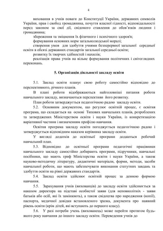 4
виховання в учнів поваги до Конституції України, державних символів
України, прав і свобод громадянина, почуття власної гідності, відповідальності
перед законом за свої дії, свідомого ставлення до обов’язків людини і
громадянина;
збереження та зміцнення їх фізичного і психічного здоров'я;
формування основних норм загальнолюдської моралі;
створення умов для здобуття учнями безперервної загальної середньої
освіти в обсязі державних стандартів загальної середньої освіти;
розвитку їх творчих здібностей і нахилів;
реалізація права учнів на вільне формування політичних і світоглядних
переконань.
5. Організація діяльності закладу освіти
5.1. Заклад освіти планує свою роботу самостійно відповідно до
перспективного, річного планів.
В плані роботи відображаються найголовніші питання роботи
навчального закладу, визначаються перспективи його розвитку.
План роботи затверджується педагогічною радою закладу освіти.
5.2. Основним документом, що регулює освітній процес, є освітня
програма, що складається на основі Типових навчальних планів, розроблених
та затверджених Міністерством освіти і науки України, із конкретизацією
варіативної частини і визначенням профілю навчання.
Освітня програма закладу освіти погоджується педагогічною радою і
затверджується відповідним наказом керівника закладу освіти.
У вигляді додатків до освітньої програми додаються робочий
навчальний план.
5.3. Відповідно до освітньої програми педагогічні працівники
навчального закладу самостійно добирають програми, підручники, навчальні
посібники, що мають гриф Міністерства освіти і науки України, а також
науково-методичну літературу, дидактичні матеріали, форми, методи, засоби
навчальної роботи, що мають забезпечувати виконання статутних завдань та
здобуття освіти на рівні державних стандартів.
5.4. Заклад освіти здійснює освітній процес за денною формою
навчання.
5.5. Зарахування учнів (вихованців) до закладу освіти здійснюється за
наказом директора на підставі особистої заяви (для неповнолітніх - заяви
батьків або осіб, які їх замінюють), а також свідоцтва про народження (копії),
паспорта, медичної довідки встановленого зразка, документа про наявний
рівень освіти (крім дітей, які вступають до першого класу).
5.6. У разі потреби учень (вихованець) може перейти протягом будь-
якого року навчання до іншого закладу освіти. Переведення учнів до
 
