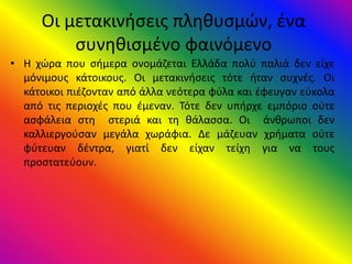 Οι μετακινήσεις πληθυσμών, ένα
συνηθισμένο φαινόμενο
• Η χώρα που σήμερα ονομάζεται Ελλάδα πολύ παλιά δεν είχε
μόνιμους κάτοικους. Οι μετακινήσεις τότε ήταν συχνές. Οι
κάτοικοι πιέζονταν από άλλα νεότερα φύλα και έφευγαν εύκολα
από τις περιοχές που έμεναν. Τότε δεν υπήρχε εμπόριο ούτε
ασφάλεια στη στεριά και τη θάλασσα. Οι άνθρωποι δεν
καλλιεργούσαν μεγάλα χωράφια. Δε μάζευαν χρήματα ούτε
φύτευαν δέντρα, γιατί δεν είχαν τείχη για να τους
προστατεύουν.
 