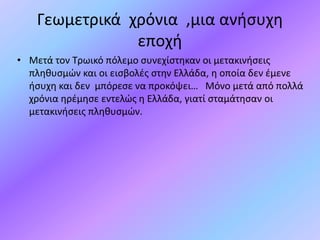 Γεωμετρικά χρόνια ,μια ανήσυχη
εποχή
• Μετά τον Τρωικό πόλεμο συνεχίστηκαν οι μετακινήσεις
πληθυσμών και οι εισβολές στην Ελλάδα, η οποία δεν έμενε
ήσυχη και δεν μπόρεσε να προκόψει… Μόνο μετά από πολλά
χρόνια ηρέμησε εντελώς η Ελλάδα, γιατί σταμάτησαν οι
μετακινήσεις πληθυσμών.
 