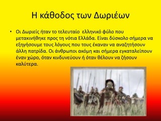 Η κάθοδος των Δωριέων
• Οι Δωριείς ήταν το τελευταίο ελληνικό φύλο που
μετακινήθηκε προς τη νότια Ελλάδα. Είναι δύσκολο σήμερα να
εξηγήσουμε τους λόγους που τους έκαναν να αναζητήσουν
άλλη πατρίδα. Οι άνθρωποι ακόμη και σήμερα εγκαταλείπουν
έναν χώρο, όταν κινδυνεύουν ή όταν θέλουν να ζήσουν
καλύτερα.
 