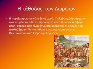 Η κάθοδος των Δωριέων
• Η πορεία προς τον νότο έγινε αργά. Πολλές ομάδες άρχισαν
τότε να μένουν άλλοτε προσωρινά και άλλοτε σε διάφορα
μέρη. Σήμερα μας είναι άγνωστο ακόμα και οι δρόμοι που
ακολούθησαν. Το πιο πιθανό είναι ότι πέρασαν στην
Πελοπόννησο από Ισθμό της Κορίνθου.
 