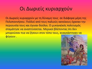 Οι Δωριείς κυριαρχούν
Οι Δωριείς κυριαρχούν με τη δύναμη τους σε διάφορα μέρη της
Πελοποννήσου. Πολλοί από τους παλιούς κατοίκους έχασαν την
περιουσία τους και έγιναν δούλοι. Ο μυκηναϊκός πολιτισμός
σταμάτησε να αναπτύσσεται. Μερικοί βλέποντας ότι δεν
μπορούσαν πια να ζήσουν στον τόπο τους, αναγκάστηκαν να
φύγουν .
 