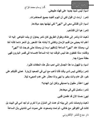 ‫اج‬ّ‫فر‬ ‫محمد‬ ‫وسام‬ :‫گ‬
‫اإللكتروني‬ ‫للنشر‬ ‫مبدع‬ ‫دار‬
.‫طبيعتي‬ ‫فهذه‬ ‫علي‬ ‫جديدا‬ ‫شيئا‬ ‫ليس‬ :‫آسيا‬
.‫المحاضرات‬ ‫جميع‬ ‫ألغيت‬ ‫اليوم‬ ‫أن‬ ‫لكي‬ ‫اقول‬ ‫ان‬ ‫أردت‬ :‫تامر‬
‫"نهى‬ ‫إلى‬ ‫معي‬ ‫فلتأتي‬ ‫اذن‬ :‫آسيا‬
.‫ميالدها‬ ‫بعيد‬ ‫نهنئها‬ ‫لكي‬ "
.‫فلنذهب‬ ‫اذن‬ ‫هيا‬ :‫تامر‬
‫يشد‬ ‫ان‬ ‫يحاول‬ ‫تامر‬ ‫كان‬ ‫الطريق‬ ‫وطوال‬ ‫هناك‬ ‫إلى‬ ‫وتامر‬ ‫انا‬ ‫ذهبت‬
‫انتباهي‬
‫انا‬ ‫إليه‬
‫أخا‬ ‫كأنه‬ ‫دائما‬ ‫أشعر‬ ‫بل‬ ‫الشعور‬ ‫هذا‬ ‫أبادله‬ ‫ال‬ ‫ولكنني‬ ‫الزمان‬ ‫قديم‬ ‫من‬ ‫يحبني‬ ‫انه‬ ‫أعلم‬
‫الساعة‬ "‫"نهى‬ ‫عند‬ ‫وصلنا‬ ،‫لي‬
12
‫حت‬ ‫وصلنا‬ ‫إن‬ ‫وما‬ ‫ظهرا‬
"‫"نهى‬ ‫لنا‬ ‫خرجت‬ ‫ى‬
‫ت‬ ‫ماذا‬ :‫وقالت‬
‫ف‬
‫الساعة‬ ‫إنه‬ ‫ابدا‬ ‫الوقت‬ ‫ليس‬ ‫هنا‬ ‫علون‬
9
‫البارون‬ ‫قصر‬ ‫في‬ ‫مساءا‬
‫فهي‬
.‫جدا‬ ‫مميزة‬ ‫حفلة‬
.‫كثيرا‬ ‫الحفالت‬ ‫هذه‬ ‫مثل‬ ‫احب‬ ‫إنني‬ ‫الجمال‬ ‫هذا‬ ‫ما‬ ‫للهول‬ ‫يا‬ :‫آسيا‬
‫الصعيد‬ ‫في‬ ‫أبي‬ ‫مع‬ ‫ذاهب‬ ‫فأنا‬ ‫وقت‬ ‫لدي‬ ‫ليس‬ ‫ولكنني‬ :‫تامر‬
‫ل‬
‫زيارة‬
‫على‬ ‫أقابلكم‬ ‫عمتي‬
‫عام‬ ‫كل‬ ،‫خير‬
ِ‫ت‬‫وان‬
‫على‬ ‫معتذر‬ ‫وانا‬ ‫نهى‬ ‫يا‬ ‫بخير‬
‫عدم‬
.‫ليال‬ ‫المجيء‬
‫مقبول‬ ‫اعتذار‬ :‫نهى‬
‫صديقي‬ ‫يا‬
‫الهدايا؟‬ ‫أين‬ ‫ولكن‬
.‫ميعادها‬ ‫في‬ ‫لكي‬ ‫ستصل‬ :‫تامر‬
.‫قلبي‬ ‫اطمئن‬ ‫قد‬ ‫اآلن‬ ‫حسنا‬ :‫نهى‬
‫بل‬ ‫البيت‬ ‫في‬ ‫أمي‬ ‫أجد‬ ‫لم‬ ‫أخرى‬ ‫مرة‬ ‫المنزل‬ ‫إلى‬ ‫عدت‬ ‫ثم‬ ‫بيته‬ ‫إلى‬ ‫تامر‬ ‫واوصلت‬ ‫ذهبت‬
‫الساعة‬ ‫بأن‬ ‫تناديني‬ ‫أمي‬ ‫صوت‬ ‫على‬ ‫وصحوت‬ ‫نمت‬ ‫ثم‬ ،‫خالتي‬ ‫مع‬ ‫الكوافير‬ ‫في‬ ‫كانت‬
 