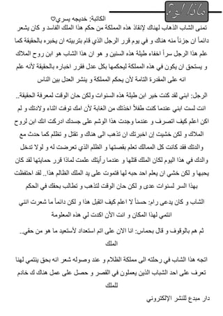 ‫يسري‬ ‫خديجه‬ :‫الكاتبة‬
♡
‫اإللكتروني‬ ‫للنشر‬ ‫مبدع‬ ‫دار‬
‫ال‬ ‫تمنى‬
‫ش‬
‫لهناك‬ ‫الذهاب‬ ‫اب‬
‫إلنقاذ‬
‫يشعر‬ ‫كان‬ ‫و‬ ‫الفاسد‬ ‫الملك‬ ‫هذا‬ ‫حكم‬ ‫من‬ ‫المملكة‬ ‫هذه‬
‫د‬
‫ائ‬
‫هناك‬ ‫منه‬ ً‫ا‬‫جزئ‬ ‫ان‬ ً‫ا‬‫م‬
‫كما‬ ‫بالحقيقة‬ ‫يخبره‬ ‫ان‬ ‫بتربيته‬ ‫قام‬ ‫الذي‬ ‫الرجل‬ ‫قرر‬ ‫يوم‬ ‫في‬ ‫و‬
‫المالك‬ ‫روح‬ ‫ابن‬ ‫هو‬ ‫الشاب‬ ‫هذا‬ ‫ان‬ ‫هو‬ ‫و‬ ‫السنين‬ ‫هذه‬ ‫طيلة‬ ‫اخفاء‬ ً‫ا‬‫سر‬ ‫الرجل‬ ‫هذا‬ ‫علم‬
‫عدل‬ ‫بكل‬ ‫ليحكمها‬ ‫المملكة‬ ‫هذه‬ ‫في‬ ‫يكون‬ ‫ان‬ ‫يستحق‬ ‫و‬
‫بالحقيقة‬ ‫اخباره‬ ‫فقرر‬
‫ألنه‬
‫علم‬
‫الناس‬ ‫بين‬ ‫العدل‬ ‫ينشر‬ ‫و‬ ‫المملكة‬ ‫يحكم‬ ‫ألن‬ ‫التامة‬ ‫المقدرة‬ ‫على‬ ‫انه‬
‫ال‬ ‫هذه‬ ‫طيلة‬ ‫ابن‬ ‫خير‬ ‫كنت‬ ‫لقد‬ ‫ابني‬ :‫الرجل‬
..‫الحقيقة‬ ‫لمعرفة‬ ‫الوقت‬ ‫حان‬ ‫ولكن‬ ‫سنوات‬
‫لم‬ ‫و‬ ‫والدتك‬ ‫اثناء‬ ‫توفت‬ ‫امك‬ ‫ألن‬ ‫الغابة‬ ‫من‬ ‫اخذتك‬ ً‫ال‬‫طف‬ ‫كنت‬ ‫عندما‬ ‫ابني‬ ‫لست‬ ‫انت‬
‫لروح‬ ‫ابن‬ ‫انك‬ ‫ادركت‬ ‫جسدك‬ ‫على‬ ‫الوشم‬ ‫هذا‬ ‫وجدت‬ ‫عندما‬ ‫و‬ ‫اتصرف‬ ‫كيف‬ ‫اعلم‬ ‫اكن‬
‫مع‬ ‫حدث‬ ‫كما‬ ‫تظلم‬ ‫و‬ ‫تقتل‬ ‫و‬ ‫هناك‬ ‫الى‬ ‫تذهب‬ ‫ان‬ ‫اخبرتك‬ ‫إن‬ ‫خشيت‬ ‫لكن‬ ‫و‬ ‫المالك‬
‫وا‬
‫بق‬ ‫تعلم‬ ‫الممالك‬ ‫كل‬ ‫كانت‬ ‫فقد‬ ‫لدتك‬
‫ص‬
‫تدخل‬ ‫لوال‬ ‫و‬ ‫له‬ ‫تعرضت‬ ‫الذي‬ ‫الظلم‬ ‫و‬ ‫تها‬
‫كان‬ ‫لقد‬ ‫حمايتها‬ ‫قرر‬ ‫لماذا‬ ‫علمت‬ ‫رٱيتك‬ ‫عندما‬ ‫و‬ ‫قتلها‬ ‫الملك‬ ‫لكان‬ ‫اليوم‬ ‫هذا‬ ‫في‬ ‫والدك‬
‫هذا‬ ‫الظالم‬ ‫الملك‬ ‫يد‬ ‫على‬ ‫فتموت‬ ‫لها‬ ‫حبه‬ ‫احد‬ ‫يعلم‬ ‫ان‬ ‫خشي‬ ‫لكن‬ ‫و‬ ‫يحبها‬
‫احتفظت‬ ‫لقد‬ ..
‫لك‬ ‫و‬ ‫عدى‬ ‫لسنوات‬ ‫السر‬ ‫بهذا‬
‫الحكم‬ ‫في‬ ‫بحقك‬ ‫تطالب‬ ‫و‬ ‫لتذهب‬ ‫الوقت‬ ‫حان‬ ‫ن‬
‫انني‬ ‫شعرت‬ ‫ما‬ ً‫ا‬‫دائم‬ ‫لكن‬ ‫و‬ ‫هذا‬ ‫اتقبل‬ ‫كيف‬ ‫اعلم‬ ‫ال‬ ً‫ا‬‫حسن‬ :‫رام‬ ‫يدعى‬ ‫كان‬ ‫و‬ ‫الشاب‬
‫المكا‬ ‫لهذا‬ ‫انتمي‬
‫ن‬
‫المعلومة‬ ‫هذه‬ ‫لي‬ ‫اكدت‬ ‫األن‬ ‫انت‬ ‫و‬
..‫حقي‬ ‫من‬ ‫هو‬ ‫ما‬ ‫ألستعيد‬ ‫استعداد‬ ‫اتم‬ ‫على‬ ‫االن‬ ‫انا‬ :‫بحماس‬ ‫قال‬ ‫و‬ ‫بالوقوف‬ ‫هم‬ ‫ثم‬
‫الملك‬
‫لهنا‬ ‫ينتمي‬ ‫بحق‬ ‫انه‬ ‫شعر‬ ‫وصوله‬ ‫عند‬ ‫و‬ ‫الظالم‬ ‫مملكة‬ ‫الى‬ ‫رحلته‬ ‫في‬ ‫الشاب‬ ‫هذا‬ ‫اتجه‬
‫خادم‬ ‫ك‬ ‫هناك‬ ‫عمل‬ ‫على‬ ‫حصل‬ ‫و‬ ‫القصر‬ ‫في‬ ‫يعملون‬ ‫الذين‬ ‫الشباب‬ ‫احد‬ ‫على‬ ‫تعرف‬
‫للملك‬
 