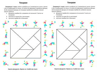 Танграм Танграм
Оцвети фигурите. Изрежи ги. Създай сам пъзел.
Танграмът е пъзел, който е разделен на 7 геометрични части. Целта
е да се комбинират по начин, по който да образуват определени фигури.
За да направите фигури от танграм трябва да следвате няколко
прости правила:
 фигурата трябва да е направена от всичките 7 части на
танграма
 частите не може да се застъпват
 частите трябва да се докосват
Оцвети фигурите. Изрежи ги. Създай сам пъзел.
Танграмът е пъзел, който е разделен на 7 геометрични части. Целта
е да се комбинират по начин, по който да образуват определени фигури.
За да направите фигури от танграм трябва да следвате няколко
прости правила:
 фигурата трябва да е направена от всичките 7 части на
танграма
 частите не може да се застъпват
 частите трябва да се докосват
 