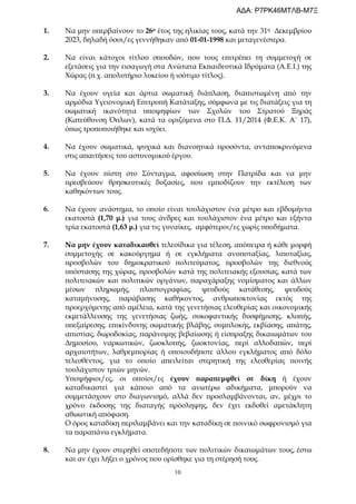 10
1. Να μην υπερβαίνουν το 26ο έτος της ηλικίας τους, κατά την 31η Δεκεμβρίου
2023, δηλαδή όσοι/ες γεννήθηκαν από 01-01-1998 και μεταγενέστερα.
2. Να είναι κάτοχοι τίτλου σπουδών, που τους επιτρέπει τη συμμετοχή σε
εξετάσεις για την εισαγωγή στα Ανώτατα Εκπαιδευτικά Ιδρύματα (Α.Ε.Ι.) της
Χώρας (π.χ. απολυτήριο λυκείου ή ισότιμο τίτλος).
3. Να έχουν υγεία και άρτια σωματική διάπλαση, διαπιστωμένη από την
αρμόδια Υγειονομική Επιτροπή Κατάταξης, σύμφωνα με τις διατάξεις για τη
σωματική ικανότητα υποψηφίων των Σχολών του Στρατού Ξηράς
(Κατεύθυνση Όπλων), κατά τα οριζόμενα στο Π.Δ. 11/2014 (Φ.Ε.Κ. Α΄ 17),
όπως τροποποιήθηκε και ισχύει.
4. Να έχουν σωματικά, ψυχικά και διανοητικά προσόντα, ανταποκρινόμενα
στις απαιτήσεις του αστυνομικού έργου.
5. Να έχουν πίστη στο Σύνταγμα, αφοσίωση στην Πατρίδα και να μην
πρεσβεύουν θρησκευτικές δοξασίες, που εμποδίζουν την εκτέλεση των
καθηκόντων τους.
6. Να έχουν ανάστημα, το οποίο είναι τουλάχιστον ένα μέτρο και εβδομήντα
εκατοστά (1,70 μ.) για τους άνδρες και τουλάχιστον ένα μέτρο και εξήντα
τρία εκατοστά (1,63 μ.) για τις γυναίκες, αμφότεροι/ες χωρίς υποδήματα.
7. Να μην έχουν καταδικασθεί τελεσίδικα για τέλεση, απόπειρα ή κάθε μορφή
συμμετοχής σε κακούργημα ή σε εγκλήματα ανυποταξίας, λιποταξίας,
προσβολών του δημοκρατικού πολιτεύματος, προσβολών της διεθνούς
υπόστασης της χώρας, προσβολών κατά της πολιτειακής εξουσίας, κατά των
πολιτειακών και πολιτικών οργάνων, παραχάραξης νομίσματος και άλλων
μέσων πληρωμής, πλαστογραφίας, ψευδούς κατάθεσης, ψευδούς
καταμήνυσης, παράβασης καθήκοντος, ανθρωποκτονίας εκτός της
προερχόμενης από αμέλεια, κατά της γενετήσιας ελευθερίας και οικονομικής
εκμετάλλευσης της γενετήσιας ζωής, συκοφαντικής δυσφήμισης, κλοπής,
υπεξαίρεσης, επικίνδυνης σωματικής βλάβης, συμπλοκής, εκβίασης, απάτης,
απιστίας, δωροδοκίας, παράνομης βεβαίωσης ή είσπραξης δικαιωμάτων του
Δημοσίου, ναρκωτικών, ζωοκλοπής, ζωοκτονίας, περί αλλοδαπών, περί
αρχαιοτήτων, λαθρεμπορίας ή οποιουδήποτε άλλου εγκλήματος από δόλο
τελεσθέντος, για το οποίο απειλείται στερητική της ελευθερίας ποινής
τουλάχιστον τριών μηνών.
Υποψήφιοι/ες, οι οποίοι/ες έχουν παραπεμφθεί σε δίκη ή έχουν
καταδικαστεί για κάποιο από τα ανωτέρω αδικήματα, μπορούν να
συμμετάσχουν στο διαγωνισμό, αλλά δεν προσλαμβάνονται, αν, μέχρι το
χρόνο έκδοσης της διαταγής πρόσληψης, δεν έχει εκδοθεί αμετάκλητη
αθωωτική απόφαση.
Ο όρος καταδίκη περιλαμβάνει και την καταδίκη σε ποινικό σωφρονισμό για
τα παραπάνω εγκλήματα.
8. Να μην έχουν στερηθεί οποτεδήποτε των πολιτικών δικαιωμάτων τους, έστω
και αν έχει λήξει ο χρόνος που ορίσθηκε για τη στέρησή τους.
ΑΔΑ: Ρ7ΡΚ46ΜΤΛΒ-Μ7Ξ
 