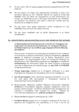 11
9. Να μην έχουν τεθεί σε καμίας μορφής δικαστική συμπαράσταση (ΑΚ 1666
επόμενα).
10. Να μην φέρουν στο σώμα τους δερματοστιξία (τατουάζ), η οποία είναι
εξωτερικά εμφανής με την ενδυμασία (θερινή και χειμερινή στολή) και
επιπλέον, λόγω του είδους των περιεχομένων σε αυτή απεικονίσεων, είτε
αναιρεί την επιβαλλόμενη από το Σύνταγμα ουδετερότητα των υπαλλήλων
του Δημοσίου, είτε προκαλεί, κατά τρόπο ο οποίος δεν συνάδει προς την
ιδιότητα και τα καθήκοντα αυτών.
11. Να μην έχουν κάνει χρήση ναρκωτικών ουσιών ανεξάρτητα αν τους
επιβλήθηκε ή όχι ποινή για την πράξη τους αυτή.
12. Να μην έχουν αποβληθεί από τη Σχολή Αξιωματικών ή τη Σχολή
Αστυφυλάκων.
ΙΙΙ. ΑΠΑΙΤΟΥΜΕΝΑ ΔΙΚΑΙΟΛΟΓΗΤΙΚΑ ΚΑΤΑ ΤΗΝ ΥΠΟΒΟΛΗ ΤΗΣ ΑΙΤΗΣΗΣ
Α. Προσκομιζόμενα δικαιολογητικά από το σύνολο των υποψηφίων που
συμμετέχουν στις διαγωνιστικές διαδικασίες του Υπουργείου Παιδείας
και Θρησκευμάτων με την κατάθεση μηχανογραφικού δελτίου δήλωσης
προτιμήσεων:
Όσοι/ες έχουν τα προσόντα του προηγούμενου Κεφαλαίου II και επιθυμούν
να καταταγούν ως Δόκιμοι Υπαστυνόμοι ή Δόκιμοι Αστυφύλακες, οφείλουν,
αφενός να δηλώσουν προτίμηση για τις Σχολές Αξιωματικών ή/και
Αστυφυλάκων στο μηχανογραφικό δελτίο του Υπουργείου Παιδείας και
Θρησκευμάτων στην καθορισθείσα προθεσμία και αφετέρου να υποβάλουν
αυτοπροσώπως στο Αστυνομικό Τμήμα του τόπου κατοικίας ή διαμονής
τους, από τη δημοσίευση την παρούσας μέχρι την ώρα 15.00 της 17-02-2023,
τα εξής δικαιολογητικά:
i. Αίτηση συμμετοχής, σύμφωνα με το συνημμένο υπόδειγμα Α, η οποία
συμπληρώνεται ιδιοχείρως και υπογράφεται από τον/ην υποψήφιο/α.
ii. Δύο (2) φωτογραφίες τύπου ταυτότητας (έγχρωμες διαστάσεων 3 χ 4 εκ.).
Στο πίσω μέρος κάθε φωτογραφίας ν’ αναγράφεται ευκρινώς το
ονοματεπώνυμο του/ης υποψήφιου/ας.
iii. Φωτοαντίγραφο Βεβαίωσης Αριθμού Μητρώου Κοινωνικής Ασφάλισης
(Α.Μ.Κ.Α.) ή οποιουδήποτε δημοσίου εγγράφου επιβεβαιώνει αυτόν και
επιπλέον φωτοαντίγραφο του δελτίου εξεταζομένου/ης υποψήφιου/ας του
Υ.ΠΑΙ.Θ. ή οποιοδήποτε άλλο έγγραφο (π.χ. αίτηση – δήλωση στο
Υ.Π.Α.Ι.Θ.) που επιβεβαιώνει τον κωδικός εξεταζομένου υποψηφίου.
iv. Ένα εκ των δυο συνημμένων υποδειγμάτων Δ΄ ή ΣΤ΄.
v. Υπεύθυνη δήλωση σύμφωνα με το συνημμένο υπόδειγμα Ε, ότι έχουν τα
προσόντα που αναφέρονται στις περιπτώσεις 1, 4, 5 και 7 έως 12 του
ΑΔΑ: Ρ7ΡΚ46ΜΤΛΒ-Μ7Ξ
 
