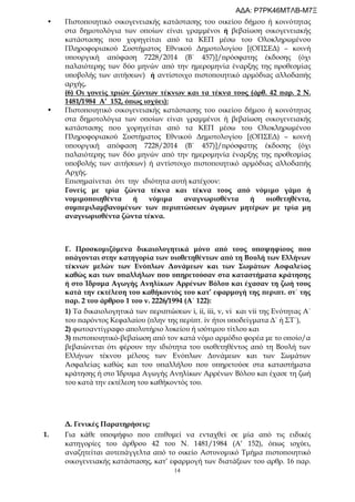 14
• Πιστοποιητικό οικογενειακής κατάστασης του οικείου δήμου ή κοινότητας
στα δημοτολόγια των οποίων είναι γραμμένοι ή βεβαίωση οικογενειακής
κατάστασης που χορηγείται από τα ΚΕΠ μέσω του Ολοκληρωμένου
Πληροφοριακού Συστήματος Εθνικού Δημοτολογίου [(ΟΠΣΕΔ) – κοινή
υπουργική απόφαση 7228/2014 (Β΄ 457)]/πρόσφατης έκδοσης (όχι
παλαιότερης των δύο μηνών από την ημερομηνία έναρξης της προθεσμίας
υποβολής των αιτήσεων) ή αντίστοιχο πιστοποιητικό αρμόδιας αλλοδαπής
αρχής.
(6) Οι γονείς τριών ζώντων τέκνων και τα τέκνα τους (άρθ. 42 παρ. 2 Ν.
1481/1984 Α’ 152, όπως ισχύει):
• Πιστοποιητικό οικογενειακής κατάστασης του οικείου δήμου ή κοινότητας
στα δημοτολόγια των οποίων είναι γραμμένοι ή βεβαίωση οικογενειακής
κατάστασης που χορηγείται από τα ΚΕΠ μέσω του Ολοκληρωμένου
Πληροφοριακού Συστήματος Εθνικού Δημοτολογίου [(ΟΠΣΕΔ) – κοινή
υπουργική απόφαση 7228/2014 (Β΄ 457)]/πρόσφατης έκδοσης (όχι
παλαιότερης των δύο μηνών από την ημερομηνία έναρξης της προθεσμίας
υποβολής των αιτήσεων) ή αντίστοιχο πιστοποιητικό αρμόδιας αλλοδαπής
Αρχής.
Επισημαίνεται ότι την ιδιότητα αυτή κατέχουν:
Γονείς με τρία ζώντα τέκνα και τέκνα τους από νόμιμο γάμο ή
νομιμοποιηθέντα ή νόμιμα αναγνωρισθέντα ή υιοθετηθέντα,
συμπεριλαμβανομένων των περιπτώσεων άγαμων μητέρων με τρία μη
αναγνωρισθέντα ζώντα τέκνα.
Γ. Προσκομιζόμενα δικαιολογητικά μόνο από τους υποψηφίους που
υπάγονται στην κατηγορία των υιοθετηθέντων από τη Βουλή των Ελλήνων
τέκνων μελών των Ενόπλων Δυνάμεων και των Σωμάτων Ασφαλείας
καθώς και των υπαλλήλων που υπηρετούσαν στα καταστήματα κράτησης
ή στο Ίδρυμα Αγωγής Ανηλίκων Αρρένων Βόλου και έχασαν τη ζωή τους
κατά την εκτέλεση του καθήκοντός του κατ’ εφαρμογή της περιπτ. στ΄ της
παρ. 2 του άρθρου 1 του ν. 2226/1994 (Α΄ 122):
1) Τα δικαιολογητικά των περιπτώσεων i, ii, iii, v, vi και vii της Ενότητας Α΄
του παρόντος Κεφαλαίου (πλην της περίπτ. iv ήτοι υποδείγματα Δ΄ ή ΣΤ΄),
2) φωτοαντίγραφο απολυτήριο λυκείου ή ισότιμου τίτλου και
3) πιστοποιητικό-βεβαίωση από τον κατά νόμο αρμόδιο φορέα με το οποίο/α
βεβαιώνεται ότι φέρουν την ιδιότητα του υιοθετηθέντος από τη Βουλή των
Ελλήνων τέκνου μέλους των Ενόπλων Δυνάμεων και των Σωμάτων
Ασφαλείας καθώς και του υπαλλήλου που υπηρετούσε στα καταστήματα
κράτησης ή στο Ίδρυμα Αγωγής Ανηλίκων Αρρένων Βόλου και έχασε τη ζωή
του κατά την εκτέλεση του καθήκοντός του.
Δ. Γενικές Παρατηρήσεις:
1. Για κάθε υποψήφιο που επιθυμεί να ενταχθεί σε μία από τις ειδικές
κατηγορίες του άρθρου 42 του Ν. 1481/1984 (Α’ 152), όπως ισχύει,
αναζητείται αυτεπάγγελτα από το οικείο Αστυνομικό Τμήμα πιστοποιητικό
οικογενειακής κατάστασης, κατ’ εφαρμογή των διατάξεων του αρθρ. 16 παρ.
ΑΔΑ: Ρ7ΡΚ46ΜΤΛΒ-Μ7Ξ
 
