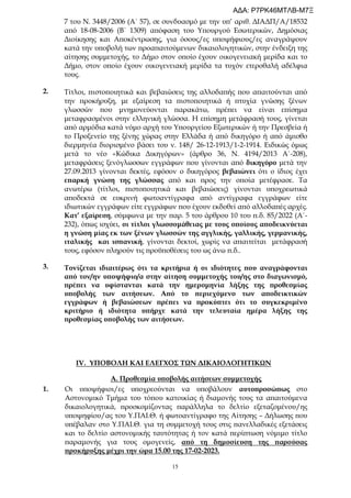 15
ΙV. ΥΠΟΒΟΛΗ ΚΑΙ ΕΛΕΓΧΟΣ ΤΩΝ ΔΙΚΑΙΟΛΟΓΗΤΙΚΩΝ
Α. Προθεσμία υποβολής αιτήσεων συμμετοχής
1. Οι υποψήφιοι/ες υποχρεούνται να υποβάλουν αυτοπροσώπως στο
Αστυνομικό Τμήμα του τόπου κατοικίας ή διαμονής τους τα απαιτούμενα
δικαιολογητικά, προσκομίζοντας παράλληλα το δελτίο εξεταζομένου/ης
υποψηφίου/ας του Υ.ΠΑΙ.Θ. ή φωτοαντίγραφο της Αίτησης – Δήλωσης που
υπέβαλαν στο Υ.ΠΑΙ.Θ. για τη συμμετοχή τους στις πανελλαδικές εξετάσεις
και το δελτίο αστυνομικής ταυτότητας ή τον κατά περίπτωση νόμιμο τίτλο
παραμονής για τους ομογενείς, από τη δημοσίευση της παρούσας
προκήρυξης μέχρι την ώρα 15.00 της 17-02-2023.
2.
3.
7 του Ν. 3448/2006 (Α΄ 57), σε συνδυασμό με την υπ’ αριθ. ΔΙΑΔΠ/Α/18532
από 18-08-2006 (Β΄ 1309) απόφαση του Υπουργού Εσωτερικών, Δημόσιας
Διοίκησης και Αποκέντρωσης, για όσους/ες υποψήφιους/ες αναγράψουν
κατά την υποβολή των προαπαιτούμενων δικαιολογητικών, στην ένδειξη της
αίτησης συμμετοχής, το Δήμο στον οποίο έχουν οικογενειακή μερίδα και το
Δήμο, στον οποίο έχουν οικογενειακή μερίδα τα τυχόν ετεροθαλή αδέλφια
τους.
Τίτλοι, πιστοποιητικά και βεβαιώσεις της αλλοδαπής που απαιτούνται από
την προκήρυξη, με εξαίρεση τα πιστοποιητικά ή πτυχία γνώσης ξένων
γλωσσών που μνημονεύονται παρακάτω, πρέπει να είναι επίσημα
μεταφρασμένοι στην ελληνική γλώσσα. Η επίσημη μετάφρασή τους, γίνεται
από αρμόδια κατά νόμο αρχή του Υπουργείου Εξωτερικών ή την Πρεσβεία ή
το Προξενείο της ξένης χώρας στην Ελλάδα ή από δικηγόρο ή από άμισθο
διερμηνέα διορισμένο βάσει του ν. 148/ 26-12-1913/1-2-1914. Ειδικώς όμως
μετά το νέο «Κώδικα Δικηγόρων» (άρθρο 36, Ν. 4194/2013 Α΄-208),
μεταφράσεις ξενόγλωσσων εγγράφων που γίνονται από δικηγόρο μετά την
27.09.2013 γίνονται δεκτές, εφόσον ο δικηγόρος βεβαιώνει ότι ο ίδιος έχει
επαρκή γνώση της γλώσσας από και προς την οποία μετέφρασε. Τα
ανωτέρω (τίτλοι, πιστοποιητικά και βεβαιώσεις) γίνονται υποχρεωτικά
αποδεκτά σε ευκρινή φωτοαντίγραφα από αντίγραφα εγγράφων είτε
ιδιωτικών εγγράφων είτε εγγράφων που έχουν εκδοθεί από αλλοδαπές αρχές.
Κατ’ εξαίρεση, σύμφωνα με την παρ. 5 του άρθρου 10 του π.δ. 85/2022 (Α΄-
232), όπως ισχύει, οι τίτλοι γλωσσομάθειας με τους οποίους αποδεικνύεται
η γνώση μίας εκ των ξένων γλωσσών της αγγλικής, γαλλικής, γερμανικής,
ιταλικής και ισπανική, γίνονται δεκτοί, χωρίς να απαιτείται μετάφρασή
τους, εφόσον πληρούν τις προϋποθέσεις του ως άνω π.δ..
Τονίζεται ιδιαιτέρως ότι τα κριτήρια ή οι ιδιότητες που αναγράφονται
από τον/ην υποψήφιο/α στην αίτηση συμμετοχής του/ης στο διαγωνισμό,
πρέπει να υφίστανται κατά την ημερομηνία λήξης της προθεσμίας
υποβολής των αιτήσεων. Από το περιεχόμενο των αποδεικτικών
εγγράφων ή βεβαιώσεων πρέπει να προκύπτει ότι το συγκεκριμένο
κριτήριο ή ιδιότητα υπήρχε κατά την τελευταία ημέρα λήξης της
προθεσμίας υποβολής των αιτήσεων.
ΑΔΑ: Ρ7ΡΚ46ΜΤΛΒ-Μ7Ξ
 