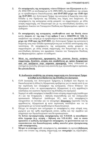 16
2. Οι υποψήφιοι/ες της κατηγορίας «τέκνα Ελλήνων του Εξωτερικού κ.τ.λ.»
(Ν. 2552/1997, σε συνδυασμό με το Ν. 2909/2001), θα υποβάλουν την αίτηση
με τα προβλεπόμενα δικαιολογητικά, από 03-07-2023 μέχρι την 15:00 ώρα
της 18-07-2023, στο Αστυνομικό Τμήμα της κατοικίας ή διαμονής τους στην
Ελλάδα ή στα Προξενεία της Ελλάδας στις Χώρες που διαμένουν. Οι
υποψήφιοι/ες της κατηγορίας αυτής μπορούν να συμμετάσχουν, με άλλη
αίτηση συμμετοχής, στο διαγωνισμό και με τις πανελλαδικές εξετάσεις του
ημερήσιου Λυκείου του Υπουργείου Παιδείας και Θρησκευμάτων, εφόσον το
επιθυμούν
3. Οι υποψήφιοι/ες της κατηγορίας «υιοθετηθέντα από την Βουλή τέκνα
κ.τ.λ.» (περιπτ. στ΄ της παρ. 2 του άρθρου 1 του ν. 2226/1994 (Α΄ 122), θα
υποβάλουν την αίτηση με τα προβλεπόμενα δικαιολογητικά, από 03-07-2023
μέχρι την 15:00 ώρα της 18-07-2023, στο Αστυνομικό Τμήμα της κατοικίας ή
διαμονής τους στην Ελλάδα προσκομίζοντας και το δελτίο αστυνομικής τους
ταυτότητας. Οι υποψήφιοι/ες της κατηγορίας αυτής μπορούν να
συμμετάσχουν, με άλλη αίτηση συμμετοχής, στο διαγωνισμό και με τις
πανελλαδικές εξετάσεις του ημερήσιου Λυκείου του Υπουργείου Παιδείας
και Θρησκευμάτων, εφόσον το επιθυμούν.
4. Μετά τις καταληκτικές ημερομηνίες δεν γίνονται δεκτές αιτήσεις
συμμετοχής. Επιπλέον, αίτηση που υποβάλλεται με τρόπο διαφορετικό
από τον οριζόμενο στην παρούσα προκήρυξη, όπως ενδεικτικά με
συστημένη επιστολή, ηλεκτρονική αποστολή ή με εξουσιοδοτημένο πρόσωπο,
δεν γίνεται δεκτή.
Β. Διαδικασία υποβολής της αίτησης συμμετοχής στο Αστυνομικό Τμήμα
ή Σταθμό ή στα Προξενεία της Ελλάδας στο εξωτερικό.
1. Ο/Η Διοικητής του Αστυνομικού Τμήματος ή Σταθμού που δέχεται τα
δικαιολογητικά ή άλλος/η Αξιωματικός οριζόμενος για το σκοπό αυτό ή για
την περίπτωση των υποψηφίων της κατηγορίας «Τέκνα Ελλήνων του
Εξωτερικού κ.λπ.» οι προαναφερόμενοι Αξιωματικοί ή ο/η αρμόδιος/α
υπάλληλος του εκάστοτε Προξενείου της Ελλάδας στο εξωτερικό:
Α. Χορηγεί σε κάθε υποψήφιο/α ένα (1) έντυπο αίτησης συμμετοχής (υπόδειγμα
Α΄) και την Ενημέρωση – Δήλωση συγκατάθεσης για την επεξεργασία
προσωπικών δεδομένων (υπόδειγμα Η’), που ο/η υποψήφιος/α
υποχρεούται να συντάξει και να υπογράψει ιδιοχείρως παρουσία του/ης
αρμόδιου/ας Αξιωματικού ή κατά περίπτωση υπαλλήλου και να τα
προσκομίσει με τα λοιπά προβλεπόμενα δικαιολογητικά.
Β. Ελέγχει τα στοιχεία που ανέγραψαν οι υποψήφιοι/ες στην αίτησή τους,
μεριμνά για την ορθή συμπλήρωση αυτών, καθώς και την ακρίβεια και
πληρότητα των δικαιολογητικών που θα προσκομίσουν.
Το δελτίο εξεταζομένου/ης υποψήφιου/ας του Υ.ΠΑΙ.Θ. ή οποιοδήποτε
άλλο έγγραφο (π.χ. αίτηση – δήλωση στο Υ.Π.Α.Ι.Θ.) από το οποίο
προκύπτει ο κωδικός εξεταζομένου υποψηφίου, να φωτοτυπείται και να
επισυνάπτεται στα δικαιολογητικά, καθώς αποτελεί μέσο εξατομίκευσης
κάθε υποψήφιου/ας.
Γ. Μετρά το ανάστημα κάθε υποψήφιου/ας, συντάσσει τη σχετική βεβαίωση
πάνω στο έντυπο της αίτησης συμμετοχής και υπογράφει ως παραλαβών,
ΑΔΑ: Ρ7ΡΚ46ΜΤΛΒ-Μ7Ξ
 