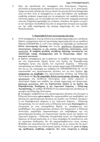 18
2. Πριν την προσέλευση των υποψηφίων στις Αστυνομικές Υπηρεσίες,
συνιστάται η προηγούμενη τηλεφωνική τους επικοινωνία με το Αστυνομικό
Τμήμα κατοικίας ή διαμονής τους με σκοπό την μέγιστη δυνατή εξυπηρέτησή
τους ενώ δέον είναι οι υποψήφιοι/ες να μην εξαντλήσουν την προθεσμία
υποβολής αιτήσεων συμμετοχής και να αποφύγουν την υποβολή αυτών τις
τελευταίες ημέρες, για να επιτευχθεί μία όσο το δυνατόν ισομερής κατανομή
τους στις Υπηρεσίες παραλαβής των αιτήσεων. Επιπλέον, θα πρέπει να έχουν
εκ των προτέρων στη διάθεσή τους όλα τα απαραίτητα στοιχεία και έγγραφα
για την ορθή συμπλήρωση της αίτησης συμμετοχής και των λοιπών
δικαιολογητικών.
Γ. Παραλαβή δελτίου υγειονομικής εξέτασης
1. Ο/Η υποψήφιος/α, του/ης οποίου/ας η αίτηση συμμετοχής έγινε αποδεκτή,
δηλώνει υποχρεωτικά τόσο επί της αίτησης συμμετοχής όσο και με υπεύθυνη
δήλωση (ΥΠΟΔΕΙΓΜΑ Δ΄ ή ΣΤ΄) εάν επιθυμεί να παραλάβει με αποδεικτικό
δελτίο υγειονομικής εξέτασης από τον/ην αρμόδιο/α Αξιωματικό του
Αστυνομικού Τμήματος ή της οικείας Διεύθυνσης Αστυνομίας, κατά
περίπτωση. Η υποβολή ψευδούς υπεύθυνης δήλωσης συνεπάγεται τον
αποκλεισμό του/ης υποψήφιου/ας από το διαγωνισμό, πέραν των
ποινικών συνεπειών.
2. α. Εφόσον υποψήφιος/α έχει ή πρόκειται να υποβάλει αίτηση συμμετοχής
και στις Στρατιωτικές Σχολές ή/και στις Σχολές της Πυροσβεστικής
Ακαδημίας ή/και στις Σχολές του Λιμενικού Σώματος – Ελληνικής
Ακτοφυλακής και δηλώσει τόσο στην αίτηση συμμετοχής (ΥΠΟΔΕΙΓΜΑ Α΄),
όσο και με την υπογραφή και υποβολή του ΥΠΟΔΕΙΓΜΑΤΟΣ ΣΤ΄ ότι θα
παρουσιασθεί στις προκαταρκτικές εξετάσεις των ως άνω Σχολών, δεν
επιτρέπεται να υποβληθεί στις προκαταρκτικές εξετάσεις της Ελληνικής
Αστυνομίας και δεν θα παραλάβει δελτίο υγειονομικής εξέτασης, αλλά θα
προσκομίσει στη Διεύθυνση Αστυνομίας, στην οποία υπάγεται το
Αστυνομικό Τμήμα που υπέβαλε την αίτηση συμμετοχής στο διαγωνισμό,
βεβαίωση ικανότητας από τις Στρατιωτικές Σχολές ή τις Σχολές της
Πυροσβεστικής Ακαδημίας ή του Λιμενικού Σώματος – Ελληνικής
Ακτοφυλακής, ότι κρίθηκε ΙΚΑΝΟΣ/Η στις προκαταρκτικές εξετάσεις με τα
κριτήρια της Ελληνικής Αστυνομίας.
β. Υποψήφιοι υποβάλλονται στις προκαταρκτικές εξετάσεις που διενεργεί η
Ελληνική Αστυνομία, μόνο εφόσον δεν παρουσιασθούν και υποβληθούν για
εξέταση στις προκαταρκτικές εξετάσεις των Σχολών των Ενόπλων Δυνάμεων
ή του Πυροσβεστικού Σώματος ή του Λιμενικού Σώματος – Ελληνικής
Ακτοφυλακής. Για τον σκοπό αυτό, η Ελληνική Αστυνομία διασταυρώνει σε
συνεργασία με τους συναρμόδιους Φορείς, αν υποψήφιοι/ες που
υποβλήθηκαν στις προκαταρκτικές εξετάσεις που διοργανώνει η Ελληνική
Αστυνομία, παράλληλα παρουσιάστηκαν και υποβλήθηκαν και στις
προκαταρκτικές εξετάσεις των Στρατιωτικών Σχολών ή/και των Σχολών του
Λιμενικού Σώματος – Ελληνικής Ακτοφυλακής ή/και του Πυροσβεστικού
Σώματος. Σε θετική περίπτωση, οι εν λόγω υποψήφιοι θα αποκλείονται από
τις περαιτέρω διαδικασίες, δεν θα συμπεριλαμβάνονται στους πίνακες
ΙΚΑΝΩΝ που αποστέλλονται στο Υ.ΠΑΙ.Θ. και ως εκ τούτου δεν θα έχουν
δικαίωμα εισαγωγής στις Αστυνομικές Σχολές. Τονίζεται ότι, μετά το πέρας
της προθεσμίας υποβολής αιτήσεων, δεν είναι επιτρεπτή η αλλαγή
ΑΔΑ: Ρ7ΡΚ46ΜΤΛΒ-Μ7Ξ
 