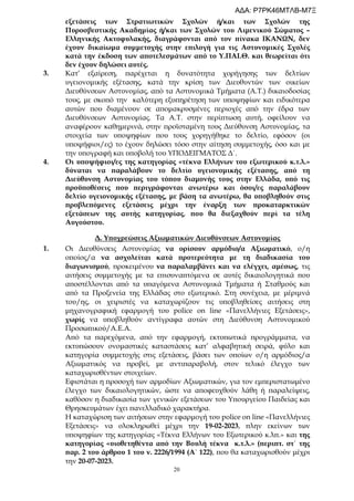20
εξετάσεις των Στρατιωτικών Σχολών ή/και των Σχολών της
Πυροσβεστικής Ακαδημίας ή/και των Σχολών του Λιμενικού Σώματος –
Ελληνικής Ακτοφυλακής, διαγράφονται από τον πίνακα ΙΚΑΝΩΝ, δεν
έχουν δικαίωμα συμμετοχής στην επιλογή για τις Αστυνομικές Σχολές
κατά την έκδοση των αποτελεσμάτων από το Υ.ΠΑΙ.Θ. και θεωρείται ότι
δεν έχουν δηλώσει αυτές.
3. Κατ’ εξαίρεση, παρέχεται η δυνατότητα χορήγησης των δελτίων
υγειονομικής εξέτασης, κατά την κρίση των Διευθυντών των οικείων
Διευθύνσεων Αστυνομίας, από τα Αστυνομικά Τμήματα (Α.Τ.) δικαιοδοσίας
τους, με σκοπό την καλύτερη εξυπηρέτηση των υποψηφίων και ειδικότερα
αυτών που διαμένουν σε απομακρυσμένες περιοχές από την έδρα των
Διευθύνσεων Αστυνομίας. Τα Α.Τ. στην περίπτωση αυτή, οφείλουν να
αναφέρουν καθημερινά, στην προϊσταμένη τους Διεύθυνση Αστυνομίας, τα
στοιχεία των υποψηφίων που τους χορηγήθηκε το δελτίο, εφόσον (οι
υποψήφιοι/ες) το έχουν δηλώσει τόσο στην αίτηση συμμετοχής, όσο και με
την υπογραφή και υποβολή του ΥΠΟΔΕΙΓΜΑΤΟΣ Δ΄.
4. Οι υποψήφιοι/ες της κατηγορίας «τέκνα Ελλήνων του εξωτερικού κ.τ.λ.»
δύναται να παραλάβουν το δελτίο υγειονομικής εξέτασης, από τη
Διεύθυνση Αστυνομίας του τόπου διαμονής τους στην Ελλάδα, υπό τις
προϋποθέσεις που περιγράφονται ανωτέρω και όσοι/ες παραλάβουν
δελτίο υγειονομικής εξέτασης, με βάση τα ανωτέρω, θα υποβληθούν στις
προβλεπόμενες εξετάσεις μέχρι την έναρξη των προκαταρκτικών
εξετάσεων της αυτής κατηγορίας, που θα διεξαχθούν περί τα τέλη
Αυγούστου.
Δ. Υποχρεώσεις Αξιωματικών Διευθύνσεων Αστυνομίας
1. Οι Διευθύνσεις Αστυνομίας να ορίσουν αρμόδιο/α Αξιωματικό, ο/η
οποίος/α να ασχολείται κατά προτερεότητα με τη διαδικασία του
διαγωνισμού, προκειμένου να παραλαμβάνει και να ελέγχει, αμέσως, τις
αιτήσεις συμμετοχής με τα επισυναπτόμενα σε αυτές δικαιολογητικά που
αποστέλλονται από τα υπαγόμενα Αστυνομικά Τμήματα ή Σταθμούς και
από τα Προξενεία της Ελλάδας στο εξωτερικό. Στη συνέχεια, με μέριμνά
του/ης, οι χειριστές να καταχωρίζουν τις υποβληθείσες αιτήσεις στη
μηχανογραφική εφαρμογή του police on line «Πανελλήνιες Εξετάσεις»,
χωρίς να υποβληθούν αντίγραφα αυτών στη Διεύθυνση Αστυνομικού
Προσωπικού/Α.Ε.Α.
Από τα παρεχόμενα, από την εφαρμογή, εκτυπωτικά προγράμματα, να
εκτυπώσουν ονομαστικές καταστάσεις κατ’ αλφαβητική σειρά, φύλο και
κατηγορία συμμετοχής στις εξετάσεις, βάσει των οποίων ο/η αρμόδιος/α
Αξιωματικός να προβεί, με αντιπαραβολή, στον τελικό έλεγχο των
καταχωρισθέντων στοιχείων.
Εφιστάται η προσοχή των αρμοδίων Αξιωματικών, για τον εμπεριστατωμένο
έλεγχο των δικαιολογητικών, ώστε να αποφευχθούν λάθη ή παραλείψεις,
καθόσον η διαδικασία των γενικών εξετάσεων του Υπουργείου Παιδείας και
Θρησκευμάτων έχει πανελλαδικό χαρακτήρα.
Η καταχώριση των αιτήσεων στην εφαρμογή του police on line «Πανελλήνιες
Εξετάσεις» να ολοκληρωθεί μέχρι την 19-02-2023, πλην εκείνων των
υποψηφίων της κατηγορίας «Τέκνα Ελλήνων του Εξωτερικού κ.λπ.» και της
κατηγορίας «υιοθετηθέντα από την Βουλή τέκνα κ.τ.λ.» (περιπτ. στ΄ της
παρ. 2 του άρθρου 1 του ν. 2226/1994 (Α΄ 122), που θα καταχωρισθούν μέχρι
την 20-07-2023.
ΑΔΑ: Ρ7ΡΚ46ΜΤΛΒ-Μ7Ξ
 