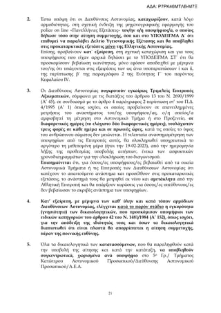 21
2. Έστω υπόψη ότι οι Διευθύνσεις Αστυνομίας, καταχωρίζουν, κατά λόγο
αρμοδιότητας, στη σχετική ένδειξη της μηχανογραφικής εφαρμογής του
police on line «Πανελλήνιες Εξετάσεις» τον/ην ο/η υποψήφιος/α, ο οποίος
δήλωσε τόσο στην αίτηση συμμετοχής, όσο και στο ΥΠΟΔΕΙΓΜΑ Δ΄ ότι
επιθυμεί να παραλάβει Δελτίο Υγειονομικής Εξέτασης και θα υποβληθεί
στις προκαταρκτικές εξετάσεις μόνο της Ελληνικής Αστυνομίας.
Επίσης, προβαίνουν κατ΄ εξαίρεση, στη σχετική καταχώριση και για τους
υποψήφιους που είχαν αρχικά δηλώσει με το ΥΠΟΔΕΙΓΜΑ ΣΤ΄ ότι θα
προσκομίσουν βεβαίωση ικανότητας, μόνο εφόσον αποδειχθεί με μέριμνα
του/ης ότι υπάγονται στις εξαιρέσεις των ως άνω υποπεριπτώσεων i και ii,
της περίπτωσης β΄ της παραγράφου 2 της Ενότητας Γ΄ του παρόντος
Κεφαλαίου IV.
3. Οι Διευθύνσεις Αστυνομίας συγκροτούν εγκαίρως Τριμελείς Επιτροπές
Αξιωματικών, σύμφωνα με τις διατάξεις του άρθρου 13 του Ν. 2690/1999
(Α’ 45), σε συνδυασμό με το άρθρο 4 παράγραφος 2 περίπτωση στ’ του Π.Δ.
4/1995 (Α’ 1) όπως ισχύει, οι οποίες προβαίνουν σε επανειλημμένες
μετρήσεις του αναστήματος του/ης υποψήφιου/ας, ο/η οποίος/α
αμφισβητεί τη μέτρηση στο Αστυνομικό Τμήμα ή στο Προξενείο, σε
διαφορετικές ημέρες (το ελάχιστο δύο διαφορετικές ημέρες), τουλάχιστον
τρεις φορές σε κάθε ημέρα και σε πρωινές ώρες, κατά τις οποίες το ύψος
του ανθρώπινου σώματος δεν μειώνεται. Η τελευταία αναστημομέτρηση των
υποψηφίων από τις Επιτροπές αυτές, θα ολοκληρωθεί υποχρεωτικά το
αργότερο τη μεθεπομένη μέρα (ήτοι την 19-02-2023), από την ημερομηνία
λήξης της προθεσμίας υποβολής αιτήσεων, ένεκα των ασφυκτικών
χρονοδιαγραμμάτων για την ολοκλήρωση του διαγωνισμού.
Επισημαίνεται ότι, για όσους/ες υποψήφιους/ες βεβαιωθεί από τα οικεία
Αστυνομικά Τμήματα ή τις Επιτροπές των Διευθύνσεων Αστυνομίας ότι
κατέχουν το απαιτούμενο ανάστημα και προσέλθουν στις προκαταρκτικές
εξετάσεις, το ανάστημά τους θα μετρηθεί εκ νέου και αμετάκλητα από την
Αθλητική Επιτροπή και θα υπάρξουν κυρώσεις για όσους/ες υπεύθυνους/ες
δεν βεβαίωσαν το ακριβές ανάστημα των υποψηφίων.
4. Κατ’ εξαίρεση, με μέριμνα των καθ’ ύλην και κατά τόπον αρμόδιων
Διευθύνσεων Αστυνομίας, ελέγχεται κατά το παρόν στάδιο η εγκυρότητα
(γνησιότητα) των δικαιολογητικών, που προσκόμισαν υποψήφιοι των
ειδικών κατηγοριών του άρθρου 42 του Ν. 1481/1984 (Α’ 152), όπως ισχύει,
για την απόδειξη της ιδιότητάς τους και όσων τα δικαιολογητικά
διαπιστωθεί ότι είναι πλαστά θα απορρίπτεται η αίτηση συμμετοχής,
πέραν της ποινικής ευθύνης.
5. Όλα τα δικαιολογητικά των κατατασσόμενων, που θα παραληφθούν κατά
την υποβολή της αίτησης και κατά την κατάταξη, να υποβληθούν
συγκεντρωτικά, χωρισμένα ανά υποψήφιο στo 5ο Γρ./ Τμήματος
Κατώτερου Αστυνομικού Προσωπικού/Διεύθυνσης Αστυνομικού
Προσωπικού/Α.Ε.Α.
ΑΔΑ: Ρ7ΡΚ46ΜΤΛΒ-Μ7Ξ
 
