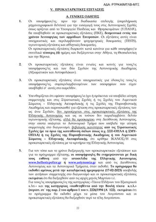 22
V. ΠΡΟΚΑΤΑΡΚΤΙΚΕΣ ΕΞΕΤΑΣΕΙΣ
Α. ΓΕΝΙΚΕΣ ΟΔΗΓΙΕΣ
1. Οι υποψήφιοι/ες, πριν την διαδικασία επιλογής (συμπλήρωση
μηχανογραφικού δελτίου) για την εισαγωγή τους στις Αστυνομικές Σχολές
όπως ορίζεται από το Υπουργείο Παιδείας και Θρησκευμάτων (Υ.ΠΑΙ.Θ.),
θα υποβληθούν σε προκαταρκτικές εξετάσεις (ΠΚΕ), δεσμευτικά εντός του
χρόνου λειτουργίας των αρμόδιων Επιτροπών. Οι εξετάσεις αυτές είναι
υποχρεωτικές και περιλαμβάνουν ψυχομετρικές δοκιμασίες (TESTS),
υγειονομικές εξετάσεις και αθλητικές δοκιμασίες.
Οι προκαταρκτικές εξετάσεις διαρκούν κατά κανόνα για κάθε υποψήφιο/α
συνολικά τέσσερις (4) ημέρες και διεξάγονται στην Αθήνα, τη Θεσσαλονίκη
και την Βέροια.
2. Οι προκαταρκτικές εξετάσεις είναι ενιαίες και κοινές για τους/ις
υποψήφιους/ες και των δύο Σχολών της Αστυνομικής Ακαδημίας
(Αξιωματικών και Αστυφυλάκων).
3. Οι προκαταρκτικές εξετάσεις είναι υποχρεωτικές για όλους/ες τους/ις
υποψήφιους/ες, συμπεριλαμβανομένων των υποψηφίων που είχαν
υποβληθεί σ’ αυτές στο παρελθόν.
4. Υπενθυμίζεται ότι εφόσον υποψήφιος/α έχει ή πρόκειται να υποβάλει αίτηση
συμμετοχής και στις Στρατιωτικές Σχολές ή τις Σχολές του Λιμενικού
Σώματος – Ελληνικής Ακτοφυλακής ή τις Σχολές της Πυροσβεστικής
Ακαδημίας και παρουσιασθεί για εξέταση στις προκαταρκτικές εξετάσεις των
ως άνω Σχολών, δεν προσέρχεται στις προκαταρκτικές εξετάσεις της
Ελληνικής Αστυνομίας και ως εκ τούτου δεν παραλαμβάνει δελτίο
υγειονομικής εξέτασης, αλλά θα προσκομίσει στη Διεύθυνση Αστυνομίας,
στην οποία υπάγεται το Αστυνομικό Τμήμα που υπέβαλε την αίτηση
συμμετοχής στο διαγωνισμό, βεβαίωση ικανότητας από τις Στρατιωτικές
Σχολές (με τα όρια της κατεύθυνση όπλων όπως π.χ. ΣΣΕ-ΟΠΛΑ ή ΣΜΥ-
ΟΠΛΑ) ή τις Σχολές της Πυροσβεστικής Ακαδημίας ή του Λιμενικού
Σώματος – Ελληνικής Ακτοφυλακής, ότι κρίθηκε ΙΚΑΝΟΣ/Η στις
προκαταρκτικές εξετάσεις με τα κριτήρια της Ελληνικής Αστυνομίας.
5. Για τον τόπο και το χρόνο διεξαγωγής των προκαταρκτικών εξετάσεων και
για το πρόγραμμα εξέτασης, οι υποψήφιοι/ες θα ενημερώνονται με δική
τους ευθύνη από την ιστοσελίδα της Ελληνικής Αστυνομίας
www.hellenicpolice.gr ή www.astynomia.gr και από τις Διευθύνσεις
Αστυνομίας και τα Αστυνομικά Τμήματα, όταν εκδοθεί. Το πρόγραμμα θα
εκδοθεί αμέσως μετά την καταληκτική ημερομηνία (17-02-2023) υποβολής
των αιτήσεων συμμετοχής στο διαγωνισμό και οι προκαταρκτικές εξετάσεις
εκτιμάται ότι θα διεξαχθούν από τις αρχές μηνός Μαρτίου τ.έ.
Για τους/ις υποψήφιους/ες της κατηγορίας «Τέκνα Ελλήνων του Εξωτερικού
κ.λπ.» και της κατηγορίας «υιοθετηθέντα από την Βουλή τέκνα κ.τ.λ.»
(περιπτ. στ΄ της παρ. 2 του άρθρου 1 του ν. 2226/1994 (Α΄ 122), εκτιμάται ότι
το πρόγραμμα θα εκδοθεί μέχρι τα μέσα του Αυγούστου και οι
προκαταρκτικές εξετάσεις θα διεξαχθούν περί τα τέλη Αυγούστου.
ΑΔΑ: Ρ7ΡΚ46ΜΤΛΒ-Μ7Ξ
 