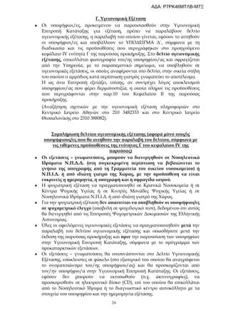 24
Γ. Υγειονομική Εξέταση
 Οι υποψήφιοι/ες, προκειμένου να παρουσιασθούν στην Υγειονομική
Επιτροπή Κατάταξης για εξέταση, πρέπει να παραλάβουν δελτίο
υγειονομικής εξέτασης, η παραλαβή του οποίου γίνεται, εφόσον το αιτηθούν
οι υποψήφιοι/ες και υποβάλλουν το ΥΠΟΔΕΙΓΜΑ Δ΄, σύμφωνα με τη
διαδικασία και τις προϋποθέσεις που περιγράφηκαν στο προηγούμενο
κεφάλαιο IV ενότητα Γ της παρούσας προκήρυξης. Στο δελτίο υγειονομικής
εξέτασης, επικολλάται φωτογραφία του/ης υποψηφίου/ας και σφραγίζεται
από την Υπηρεσία, με το παραπεμπτικό σημείωμα, να υποβληθούν σε
υγειονομικές εξετάσεις, οι οποίες αναφέρονται στο δελτίο, στην οικεία στήλη
του οποίου ο αρμόδιος κατά περίπτωση γιατρός γνωματεύει το αποτέλεσμα.
Η ως άνω Επιτροπή εξετάζει, επίσης, αν συντρέχει λόγος αποκλεισμού
υποψηφίου/ας που φέρει δερματοστιξία, η οποία πληροί τις προϋποθέσεις
που περιγράφονται στην παρ.10 του Κεφαλαίου ΙΙ της παρούσας
προκήρυξης.
(Αναζήτηση σχετικών με την υγειονομική εξέταση πληροφοριών στο
Κεντρικό Ιατρείο Αθηνών στο 210 3482333 και στο Κεντρικό Ιατρείο
Θεσσαλονίκης στο 2310 388082).
Συμπλήρωση δελτίου υγειονομικής εξέτασης (αφορά μόνο τους/ις
υποψήφιους/ες που θα αιτηθούν την παραλαβή του δελτίου, σύμφωνα με
τις τιθέμενες προϋποθέσεις της ενότητας Γ του κεφαλαίου IV της
παρούσας)
 Οι εξετάσεις – γνωματεύσεις, μπορούν να διενεργηθούν σε Νοσηλευτικά
Ιδρύματα Ν.Π.Δ.Δ. (στη συγκεκριμένη περίπτωση να βεβαιώνεται το
γνήσιο της υπογραφής από τη Γραμματεία του οικείου νοσοκομείου) ή
Ν.Π.Ι.Δ. ή από ιδιώτη γιατρό της Χώρας, με την προϋπόθεση να είναι
ευκρινείς η ημερομηνία, η υπογραφή και η σφραγίδα ιατρού.
 Η ψυχιατρική εξέταση να πραγματοποιηθεί σε Κρατικά Νοσοκομεία ή σε
Κέντρα Ψυχικής Υγείας ή σε Κινητές Μονάδες Ψυχικής Υγείας ή σε
Νοσηλευτικά Ιδρύματα Ν.Π.Ι.Δ. ή από ιδιώτη γιατρό της Χώρας.
 Για την ψυχιατρική εξέταση δεν απαιτείται να υποβληθούν οι υποψήφιοι/ες
σε ψυχομετρικό έλεγχο (υποβολή σε ψυχολογικό τεστ), δεδομένου ότι αυτός
θα διενεργηθεί από τις Επιτροπές Ψυχομετρικών Δοκιμασιών της Ελληνικής
Αστυνομίας.
 Όλες οι οφειλόμενες υγειονομικές εξετάσεις να πραγματοποιηθούν μετά την
παραλαβή του δελτίου υγειονομικής εξέτασης και οπωσδήποτε μετά την
έκδοση της παρούσας προκήρυξης και πριν την παρουσίαση των υποψηφίων
στην Υγειονομική Επιτροπή Κατάταξης, σύμφωνα με το πρόγραμμα των
προκαταρκτικών εξετάσεων.
 Οι εξετάσεις – γνωματεύσεις θα επισυνάπτονται στο Δελτίο Υγειονομικής
Εξέτασης, εσώκλειστες σε φάκελο (στο εξωτερικό του οποίου θα αναγράφεται
το ονοματεπώνυμο του/ης υποψήφιου/ας) και θα προσκομίζονται από
τον/ην υποψήφιο/α στην Υγειονομική Επιτροπή Κατάταξης. Οι εξετάσεις,
εφόσον δεν μπορούν να εκτυπωθούν (π.χ. ακτινογραφίες), να
προσκομισθούν σε ηλεκτρονικό δίσκο (CD), επί του οποίου θα επικολλάται
από το Νοσηλευτικό Ίδρυμα ή το διαγνωστικό κέντρο αυτοκόλλητο με τα
στοιχεία του υποψηφίου και την ημερομηνία εξέτασης.
ΑΔΑ: Ρ7ΡΚ46ΜΤΛΒ-Μ7Ξ
 