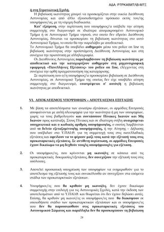 28
ή στη Στρατιωτική Σχολή.
Η βεβαίωση ικανότητας μπορεί να προσκομίζεται στην οικεία Διεύθυνση
Αστυνομίας και από άλλο εξουσιοδοτημένο πρόσωπο εκτός του/ης
υποψήφιου/ας, με τη νόμιμη διαδικασία.
Κατ’ εξαίρεση, στην περίπτωση που υποψήφιος/α υπέβαλε την αίτηση
συμμετοχής στο διαγωνισμό σε ιδιαίτερα απομακρυσμένο Αστυνομικό
Τμήμα ή σε Αστυνομικό Τμήμα νησιού, στο οποίο δεν εδρεύει Διεύθυνση
Αστυνομίας, δύναται να προσκομίσει τη βεβαίωση ικανότητας στο αυτό
Αστυνομικό Τμήμα, το οποίο θα την παραλάβει με αποδεικτικό.
Το Αστυνομικό Τμήμα θα υποβάλει αυθημερόν μέσω του police on line τη
βεβαίωση ικανότητας στην προϊστάμενη Διεύθυνση Αστυνομίας και στη
συνέχεια την πρωτότυπη με αλληλογραφία.
Οι Διευθύνσεις Αστυνομίας παραλαμβάνουν τη βεβαίωση ικανότητας με
αποδεικτικό και την καταχωρίζουν αυθημερόν στη μηχανογραφική
εφαρμογή «Πανελλήνιες Εξετάσεις» του police on line, ελέγχοντας στη
συνέχεια την ορθή πραγματοποίηση της καταχώρισης.
Σε περίπτωση που ο/η υποψήφιος/α προσκομίσει βεβαίωση σε Διεύθυνση
Αστυνομίας, σε Αστυνομικό Τμήμα της οποίας δεν είχε υποβάλει αίτηση
συμμετοχής στο διαγωνισμό, επιστρέφεται σ’ αυτόν/ή η βεβαίωση
ικανότητας με αποδεικτικό.
VI. ΑΠΟΚΛΕΙΣΜΟΣ ΥΠΟΨΗΦΙΩΝ – ΑΠΟΤΕΛΕΣΜΑ ΕΞΕΤΑΣΗΣ
1. Με βάση τα αποτελέσματα των ανωτέρω εξετάσεων, οι αρμόδιες Επιτροπές
αποφαίνονται με απλή πλειοψηφία για την ικανότητα ή μη των υποψηφίων,
χωρίς να τους βαθμολογούν και συντάσσουν Πίνακες Ικανών και Μη
Ικανών προς κατάταξη. Στους Πίνακες και σε ιδιαίτερη στήλη αναγράφεται
υποχρεωτικά και ο κωδικός αριθμός υποψήφιου/ας, ο οποίος λαμβάνεται
από το δελτίο εξεταζομένου/ης υποψήφιου/ας, ή την Αίτησης – Δήλωσης
που υπέβαλαν στο Υ.ΠΑΙ.Θ. για τη συμμετοχή τους στις πανελλαδικές
εξετάσεις και οφείλουν να το φέρουν μαζί τους κατά την εξέτασή τους στις
προκαταρκτικές εξετάσεις. Σε αντίθετη περίπτωση, οι αρμόδιες Επιτροπές
έχουν δικαίωμα να μη δεχθούν τους/ις υποψήφιους/ες για εξέταση.
2. Οι υποψήφιοι/ες, που κρίνονται μη ικανοί/ες σε κάποια από τις
προκαταρκτικές δοκιμασίες/εξετάσεις, δεν συνεχίζουν την εξέτασή τους στις
υπόλοιπες.
3. Αποτελεί προσωπική υποχρέωση των υποψηφίων να ενημερωθούν για το
αποτέλεσμα της εξέτασής τους και συνακόλουθα αν συνεχίζουν στα επόμενα
στάδια των προκαταρκτικών εξετάσεων.
4. Υποψήφιοι/ες που θα κριθούν μη ικανοί/ες, δεν έχουν δικαίωμα
συμμετοχής στην επιλογή για τις Αστυνομικές Σχολές, κατά την έκδοση των
αποτελεσμάτων από το Υ.ΠΑΙ.Θ. και θεωρείται ότι δεν έχουν δηλώσει αυτές.
Επίσης, θα κριθούν μη ικανοί/ες οι υποψήφιοι/ες που θα διακόψουν σε
οποιοδήποτε στάδιο των προκαταρκτικών εξετάσεων και οι υποψήφιοι/ες
που δεν θα παρουσιασθούν στις προκαταρκτικές εξετάσεις του
Αστυνομικού Σώματος και παράλληλα δεν θα προσκομίσουν τη βεβαίωση
ΑΔΑ: Ρ7ΡΚ46ΜΤΛΒ-Μ7Ξ
 