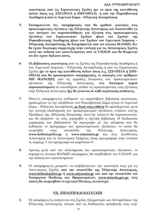 29
ικανότητας από τις Στρατιωτικές Σχολές (με τα όρια της κατεύθυνση
όπλων όπως π.χ. ΣΣΕ-ΟΠΛΑ ή ΣΜΥ-ΟΠΛΑ) ή από την Πυροσβεστική
Ακαδημία ή από το Λιμενικό Σώμα – Ελληνική Ακτοφυλακή.
5. Επισημαίνεται ότι, υποψήφιοι/ες που θα κριθούν ικανοί/ες στις
προκαταρκτικές εξετάσεις της Ελληνικής Αστυνομίας και διαπιστωθεί εκ
των υστέρων ότι παρουσιάσθηκαν για εξέταση στις προκαταρκτικές
εξετάσεις των Στρατιωτικών Σχολών ή/και των Σχολών της
Πυροσβεστικής Ακαδημίας ή/και των Σχολών του Λιμενικού Σώματος –
Ελληνικής Ακτοφυλακής, θα διαγράφονται από τον πίνακα ΙΚΑΝΩΝ, δεν
θα έχουν δικαίωμα συμμετοχής στην επιλογή για τις Αστυνομικές Σχολές
κατά την έκδοση των αποτελεσμάτων από το Υ.ΠΑΙ.Θ. και θα θεωρείται
ότι δεν έχουν δηλώσει αυτές.
6. Οι βεβαιώσεις ικανότητας από τις Σχολές της Πυροσβεστικής Ακαδημίας ή
του Λιμενικού Σώματος – Ελληνικής Ακτοφυλακής ή από τις Στρατιωτικές
Σχολές (με τα όρια της κατεύθυνση όπλων όπως π.χ. ΣΣΕ-ΟΠΛΑ ή ΣΜΥ-
ΟΠΛΑ) που θα προσκομίσουν υποψήφιοι/ες, οι οποίοι/ες είτε κρίθηκαν
ΜΗ ΙΚΑΝΟΙ/ΕΣ από τις αρμόδιες Επιτροπές των προκαταρκτικών
εξετάσεων της Ελληνικής Αστυνομίας, είτε διέκοψαν (αφού
παρουσιάστηκαν) σε οποιοδήποτε στάδιο τις προκαταρκτικές τους εξετάσεις
στην Ελληνική Αστυνομία, δεν θα γίνονται σε κάθε περίπτωση αποδεκτές.
7. Όσοι/ες υποψήφιοι/ες επιθυμούν να παραλάβουν βεβαίωση ικανότητας,
προκειμένου να την υποβάλουν στο Πυροσβεστικό Σώμα ή/και το Λιμενικό
Σώμα – Ελληνική Ακτοφυλακή, με δική τους ευθύνη θα προσέρχονται, μετά
την επιτυχή ολοκλήρωση των προκαταρκτικών εξετάσεων, ενώπιον του/ης
Προέδρου της Αθλητικής Επιτροπής, στον/ην οποίο/α θα παρουσιαστούν
και θα ζητήσουν να τους χορηγηθεί η σχετική βεβαίωση. Η διαδικασία
χορήγησης των βεβαιώσεων θα περιγραφεί με την απόφαση που θα
καθορίσει το πρόγραμμα των προκαταρκτικών εξετάσεων, το οποίο θα
αναρτηθεί στην ιστοσελίδα της Ελληνικής Αστυνομίας,
www.hellenicpolice.gr ή www.astynomia.gr και στις Διευθύνσεις
Αστυνομίας και τα Αστυνομικά Τμήματα, όπως περιγράφηκε στην ενότητα
Α, παράγρ. 5 του προηγούμενου κεφαλαίου V.
8. Αμέσως μετά από την ολοκλήρωση των προκαταρκτικών εξετάσεων, οι
κυρωμένοι πίνακες ΙΚΑΝΩΝ υποψηφίων, θα υποβληθούν στο Υ.ΠΑΙ.Θ. για
την έκδοση των αποτελεσμάτων.
9. Οι υποψήφιοι/ες μπορούν να επιβεβαιώνουν την ικανότητά τους για τις
Αστυνομικές Σχολές από την ιστοσελίδα της Ελληνικής Αστυνομίας,
www.hellenicpolice.gr ή www.astynomia.gr και από την ιστοσελίδα του
Υπουργείου Παιδείας και Θρησκευμάτων, www.minedu.gov.gr, στις
οποίες θα αναρτηθούν οι σχετικοί Πίνακες, αντίστοιχα.
VII. ΕΠΙΛΟΓΗ ΚΑΙ ΚΑΤΑΤΑΞΗ
1. Οι υποψήφιοι/ες εισάγονται στις Σχολές Αξιωματικών και Αστυφυλάκων της
Ελληνικής Αστυνομίας, ύστερα από τις διαδικασίες πρόσβασής τους στην
ΑΔΑ: Ρ7ΡΚ46ΜΤΛΒ-Μ7Ξ
 
