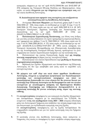 31
κατηγορία, σύμφωνα με την υπ’ αριθ. Φ.151/20049/Β6 από 20-02-2007 (Β΄
272) απόφαση της Υπουργού Εθνικής Παιδείας και Θρησκευμάτων, όπως
ισχύει, τα οποία ελέγχονται για την πληρότητα και εγκυρότητά τους από
την οικεία Διεύθυνση Αστυνομίας.
Β. Δικαιολογητικά που αφορούν τους επιτυχόντες και αναζητούνται
αυτεπαγγέλτως από τις Διευθύνσεις Αστυνομίας.
1. Αντίγραφο Ποινικού Μητρώου για δικαστική χρήση (άρθ. 5 του Ν.
3242/2004 (Α’ 102), όπως ισχύει, σε συνδυασμό με το άρθ. 16 παρ. 5 του Ν.
3448/2006 (Α΄ 57), όπως ισχύει και την υπ’ αριθ. 2458/2005 Κ.Υ.Α. (Β΄ 267)
Υπουργών Εσωτερικών, Δημόσιας Διοίκησης και Αποκέντρωσης και
Δικαιοσύνης και τις υπ’ αριθ. 92605/2005 (Β΄ 1334) και
ΔΙΑΔΠ/Α/22863/2006 Κ.Υ.Α. (Β΄ 1551)).
2. Πιστοποιητικό Στρατολογικής Κατάστασης, για όλους τους άνδρες
και για όσες γυναίκες δηλώσουν ότι έχουν προηγούμενη στρατιωτική θητεία,
κατ’ εφαρμογή των άρθρων 5 του Ν. 3242/2004 (Α΄ 102), όπως ισχύει και 16
παρ. 5 του Ν. 3448/2006 (Φ.Ε.Κ. Α΄ 57), όπως ισχύει, σε συνδυασμό με την υπ’
αριθ. ΔΙΑΔΠ/Φ.Α.2.1/20562/19-07-2013 (Β΄ 1881) κοινή απόφαση του
Υπουργού Διοικητικής Μεταρρύθμισης και Ηλεκτρονικής Διακυβέρνησης
και της Αναπληρώτριας Υπουργού Εθνικής Άμυνας, προκειμένου να γίνει
ενημέρωση των οικείων Στρατολογικών Γραφείων για την κατάταξή τους.
3. Πιστοποιητικό της οικείας Εισαγγελικής Αρχής περί μη ύπαρξης
ποινικής εκκρεμότητας σε βάρος του/ης επιτυχόντα/ούσας.
4. Πιστοποιητικό του οικείου Πρωτοδικείου περί μη θέσης σε δικαστική
συμπαράσταση ή απαγόρευση.
5. Βεβαίωση των Σχολών Αξιωματικών και Αστυφυλάκων της Ελληνικής
Αστυνομίας ότι δεν έχει αποβληθεί από αυτές κατά το παρελθόν ο/η
επιτυχόντας/ούσα.
6. Με μέριμνα των καθ’ ύλην και κατά τόπον αρμόδιων Διευθύνσεων
Αστυνομίας, ελέγχεται η εγκυρότητα (γνησιότητα) των δικαιολογητικών
κατάταξης των επιτυχόντων/ουσών υποψηφίων και όσων τα
δικαιολογητικά διαπιστωθεί ότι είναι πλαστά δεν θα γίνονται δεκτοί για
κατάταξη στην Ελληνική Αστυνομία και θα διαγράφονται από τον πίνακα
επιτυχόντων με αιτιολογημένη απόφαση του Προϊσταμένου Κλάδου
Διοικητικής Υποστήριξης και Ανθρώπινου Δυναμικού/Α.Ε.Α. ή σε
περίπτωση κατάταξης θα γίνεται ανάκληση αυτής, πέραν της ποινικής
ευθύνης.
7. Οι επιτυχόντες/ούσες υποψήφιοι/ες για εισαγωγή στις Σχολές Αξιωματικών
και Αστυφυλάκων, σύμφωνα με τα αποτελέσματα του Υ.ΠΑΙ.Θ., θα
αναμένουν εντός του ακαδημαϊκού έτους 2023 – 2024 ατομική ειδοποίηση
μέσω του Αστυνομικού Τμήματος που υπέβαλαν την αίτηση συμμετοχής τους
στο διαγωνισμό, για τη διαδικασία εισαγωγής τους στις Σχολές.
Οι επιτυχόντες/ούσες υποψήφιοι/ες για τη Σχολή Αστυφυλάκων θα
ενημερωθούν επιπρόσθετα και για τον τρόπο κατανομής τους στα Τμήματα
της Σχολής.
8. Η κατάταξη γίνεται στη Διεύθυνση Αστυνομίας, όπου υπάγονται οι
Υπηρεσίες, στις οποίες οι υποψήφιοι/ες είχαν υποβάλει αίτηση συμμετοχής,
ΑΔΑ: Ρ7ΡΚ46ΜΤΛΒ-Μ7Ξ
 