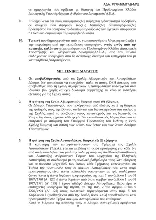 32
σε ημερομηνία που ορίζεται με διαταγή του Προϊσταμένου Κλάδου
Διοικητικής Υποστήριξης και Ανθρώπινου Δυναμικού/Α.Ε.Α.
9. Επισημαίνεται ότι στους υποψηφίους/ες παρέχεται η δυνατότητα πρόσβασης
σε στοιχεία που αφορούν τους/ις λοιπούς/ές συνυποψήφιους/ες,
προκειμένου να ασκήσουν το δικαίωμα προσβολής των σχετικών αποφάσεων
ή Πινάκων, σύμφωνα με τη νόμιμη διαδικασία.
10. Τα κενά που δημιουργούνται από τη, για οποιονδήποτε λόγο, μη κατάταξη ή
την παραίτηση από την εκπαίδευση υποψηφίων, εντός μηνός από την
κατάταξη, καλύπτονται με απόφαση του Προϊσταμένου Κλάδου Διοικητικής
Υποστήριξης και Ανθρώπινου Δυναμικού/Α.Ε.Α., από τον πίνακα
επιλαχόντων υποψηφίων από το αντίστοιχο σύστημα και κατηγορία του μη
καταταχθέντα/παραιτηθέντα.
VIII. ΓΕΝΙΚΕΣ ΔΙΑΤΑΞΕΙΣ
1. Οι αποβαλλόμενοι/ες από τις Σχολές Αξιωματικών και Αστυφυλάκων
Δόκιμοι δεν επιτρέπεται να εισαχθούν πάλι σε αυτές. Ο/Η Δόκιμος που
αποβλήθηκε από τη Σχολή Αξιωματικών ή Αστυφυλάκων επανέρχεται στον
ιδιωτικό βίο, χωρίς να έχει δικαίωμα συμμετοχής εκ νέου σε εισιτήριες
εξετάσεις για τις Σχολές αυτές.
2. Η φοίτηση στη Σχολή Αξιωματικών διαρκεί οκτώ (8) εξάμηνα.
Οι Δόκιμοι Υπαστυνόμοι, που προέρχονται από ιδιώτες, κατά τη διάρκεια
της φοίτησής τους, αμείβονται, σιτίζονται και διανυκτερεύουν στα οικήματα
της Σχολής, κατά τα οριζόμενα στους κανονισμούς και τις διαταγές της
Υπηρεσίας όπως ισχύουν κάθε φορά. Για εκπαιδευτικούς λόγους δύναται να
επιτραπεί με απόφαση του Υπουργού Προστασίας του Πολίτη, η εκτός
Σχολής διαμονή και σίτιση των 4ετών, των 3ετών και των 2ετών Δοκίμων
Υπαστυνόμων.
3. Η φοίτηση στη Σχολή Αστυφυλάκων, διαρκεί έξι (6) εξάμηνα.
Η κατανομή των επιτυχόντων/ουσών στα Τμήματα της Σχολής
Αστυφυλάκων (Τ.Δ.Α.), γίνεται με βάση τη σειρά προτίμησης για κάθε ένα
από αυτά, που δηλώνεται μετά την επιλογή τους, στη Διεύθυνση Εκπαίδευσης
και Ανάπτυξης Ανθρώπινων Πόρων του Αρχηγείου της Ελληνικής
Αστυνομίας, σε συνδυασμό με τη συνολική βαθμολογία τους. Κατ’ εξαίρεση,
και σε ποσοστό μέχρι 80% των θέσεων κάθε Τμήματος, κατανέμονται στο
Τμήμα της προτίμησής τους οι Δόκιμοι Αστυφύλακες που κατά σειρά
προτεραιότητας είναι τέκνα πολυμελών οικογενειών με τρία τουλάχιστον
ζώντα τέκνα ή τέκνα θυμάτων τρομοκρατίας της παρ. 1 του άρθρου 1 του Ν.
1897/1990 (Α΄ 120) ή τέκνα θυμάτων από βίαιο συμβάν του άρθρου 1 του Ν.
1977/1991 (Α΄ 185) ή έχουν αδελφό Δόκιμο Αστυφύλακα. Περαιτέρω οι
επιτυχόντες υποψήφιοι της περιπτ. στ΄ της παρ. 2 του άρθρου 1 του ν.
2226/1994 (Α΄ 122) όπως αναλυτικά περιγράφονται στην παρ. 5 του
Κεφαλαίου Ι (υιοθετηθέντα από την Βουλή τέκνα κ.τ.λ) τοποθετούνται κατά
προτεραιότητα στο Τμήμα Δόκιμων Αστυφυλάκων που επιθυμούν.
Κατά τη διάρκεια της φοίτησής τους, οι Δόκιμοι Αστυφύλακες αμείβονται,
ΑΔΑ: Ρ7ΡΚ46ΜΤΛΒ-Μ7Ξ
 