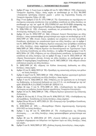 37
ΠΑΡΑΡΤΗΜΑ 1 - ΝΟΜΟΘΕΤΙΚΟ ΠΛΑΙΣΙΟ
1. Άρθρο 27 παρ. 1, 5 και 6 και το άρθρο 42 του Ν. 1481/1984 (Α΄ 152) «Οργανισμός
Υπουργείου Δημόσιας Τάξης», όπως ισχύει σε συνδυασμό με το Π.Δ. 88/2002
«Απαγόρευση πρόσληψης υπηκόων χωρών – μελών της Ευρωπαϊκής Ένωσης στο
Υπουργείο Δημοσίας Τάξης» (Α΄ 68).
2. Παρ. 9 του άρθρου 2 του Ν. 1771/1988 (Α΄ 71) «Τροποποίηση και συμπλήρωση του
συστήματος εισαγωγής σπουδαστών στην τριτοβάθμια εκπαίδευση και άλλες διατάξεις» σε
συνδυασμό με την υπ’ αριθ. Φ. 253/133030/Α5 από 05-10-2020 απόφασης της
Υπουργού και του Υφυπουργού Παιδείας και Θρησκευμάτων (Β΄ 4486).
3. Ν. 2226/1994 (Α΄ 122) «Εισαγωγή, εκπαίδευση και μετεκπαίδευση στις Σχολές της
Αστυνομικής Ακαδημίας κ.λπ.», όπως ισχύει.
4. Άρθρο 12 του Ν. 2552/1997 (Α΄ 266) «Ελληνικό Ανοικτό Πανεπιστήμιο και άλλες
διατάξεις», όπως τροποποιήθηκε μεταγενέστερα και ισχύει σε συνδυασμό με το Ν.
2525/1997 (Α’ 188) «Ενιαίο Λύκειο, πρόσβαση των αποφοίτων του στην Τριτοβάθμια
Εκπαίδευση, αξιολόγηση του εκπαιδευτικού έργου και άλλες διατάξεις» και το άρθρο 1
του Ν. 2909/2001 (Α’ 90) «Ρυθμίσεις θεμάτων εισαγωγής στην τριτοβάθμια εκπαίδευση
και άλλες διατάξεις», όπως αμφότερα τροποποιήθηκαν με το άρθρο 13 του Ν.
3404/2005 (Α’ 260) «Ρύθμιση θεμάτων του Πανεπιστημιακού και Τεχνολογικού Τομέα
της Ανώτατης Εκπαίδευσης και άλλες διατάξεις», το άρθρο 50 παράγραφος 1 του Ν.
4415/2016» (Α’ 159) «Ρυθμίσεις για την ελληνόγλωσση εκπαίδευση, τη διαπολιτισμική
εκπαίδευση και άλλες διατάξεις» και το άρθρο 32 παρ. 2 του Ν. 4521/2018 (Α΄ 38)
«Ίδρυση Πανεπιστημίου Δυτικής Αττικής και άλλες διατάξεις» σε συνδυασμό με το
άρθρο 11 παράγραφος 3 περίπτωση α’ του Ν. 3667/2008 (Α’ 114) «Θέματα ειδικών
επιδοτήσεων ανεργίας και άλλες διατάξεις».
5. Ν. 2690/1999 (Α’ 45) «Κύρωση του Κώδικα Διοικητικής Διαδικασίας και άλλες
διατάξεις», όπως ισχύει.
6. Άρθρο 12 του Ν. 4604/2019 (Α΄ 50) «Προώθηση της ουσιαστικής ισότητας των φύλων
……. και λοιπές διατάξεις».
7. Άρθρο 6 παρ.9 του Ν. 3027/2002 (Α΄ 152) «Ρύθμιση θεμάτων οργανισμού σχολικών
κτηρίων ανώτατης εκπαίδευσης και άλλες διατάξεις», όπως ισχύει.
8. Άρθρο 5 του Ν. 3242/2004 (Α΄ 102) «Ρυθμίσεις για την οργάνωση και τη λειτουργία
της Κυβέρνησης, τη διοικητική διαδικασία και τους Ο.Τ.Α.» σε συνδυασμό με την υπ’
αριθ. ΔΙΑΔΠ/Φ.Α.2.1/24247/3.9.2013 (Β΄ 2255) Κ.Υ.Α.
9. Άρθρο 44 παρ. 5 του Ν. 3731/2008 (Α΄ 263), «Αναδιοργάνωση της Δημοτικής
Αστυνομίας και ρυθμίσεις λοιπών θεμάτων αρμοδιότητας Υπουργείου Εσωτερικών».
10. Άρθρο 14 του Ν. 3686/2008 (Α΄ 158), «Ρύθμιση θεμάτων προσωπικού της Ελληνικής
Αστυνομίας».
11. Άρθρα 4, 4Α έως 4Δ, 5, 13 έως 13Δ του Ν. 4186/2013 (Α΄ 193), «Αναδιάρθρωση της
Δευτεροβάθμιας Εκπαίδευσης και λοιπές διατάξεις», όπως ισχύουν.
12. Άρθρα 54 και 58 του Ν. 4077/2021 (Α΄ 25) «Εισαγωγή στην Τριτοβάθμια Εκπαίδευση,
… και άλλες διατάξεις».
13. Ν. 4549/2018 (Α΄ 105) «….Μεσοπρόθεσμο Πλαίσιο Δημοσιονομικής Στρατηγικής
2019-2022 και λοιπές διατάξεις».
14. Άρθρα 1 έως 40 του Ν. 4249/2014 (Α΄ 73) «Αναδιοργάνωση της Ελληνικής
Αστυνομίας,………και άλλες διατάξεις», όπως τροποποιήθηκαν μεταγενέστερα και
ισχύουν.
15. Άρθρο 28 του Ν. 4305/2014 (Α’ 237) «Ανοικτή διάθεση και περαιτέρω χρήση
εγγράφων πληροφοριών και δεδομένων του δημόσιου τομέα και άλλες διατάξεις», όπως
και ισχύει.
16. Άρθρο 5 του Ν. 3418/2005 (Α’ 287) «Κώδικας Ιατρικής Δεοντολογίας», όπως ισχύει.
ΑΔΑ: Ρ7ΡΚ46ΜΤΛΒ-Μ7Ξ
 