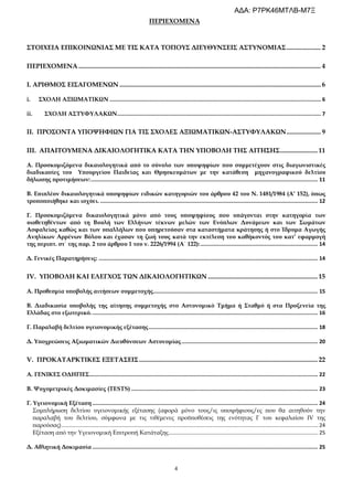 4
ΠΕΡΙΕΧΟΜΕΝΑ
ΣΤΟΙΧΕΙΑ ΕΠΙΚΟΙΝΩΝΙΑΣ ΜΕ ΤΙΣ ΚΑΤΑ ΤΟΠΟΥΣ ΔΙΕΥΘΥΝΣΕΙΣ ΑΣΤΥΝΟΜΙΑΣ..................... 2
ΠΕΡΙΕΧΟΜΕΝΑ .................................................................................................................................................... 4
Ι. ΑΡΙΘΜΟΣ ΕΙΣΑΓΟΜΕΝΩΝ ........................................................................................................................... 6
i. ΣΧΟΛΗ ΑΞΙΩΜΑΤΙΚΩΝ ....................................................................................................................................... 6
ii. ΣΧΟΛΗ ΑΣΤΥΦΥΛΑΚΩΝ.................................................................................................................................. 7
ΙΙ. ΠΡΟΣΟΝΤΑ ΥΠΟΨΗΦΙΩΝ ΓΙΑ ΤΙΣ ΣΧΟΛΕΣ ΑΞΙΩΜΑΤΙΚΩΝ-ΑΣΤΥΦΥΛΑΚΩΝ..................... 9
ΙΙΙ. ΑΠΑΙΤΟΥΜΕΝΑ ΔΙΚΑΙΟΛΟΓΗΤΙΚΑ ΚΑΤΑ ΤΗΝ ΥΠΟΒΟΛΗ ΤΗΣ ΑΙΤΗΣΗΣ....................... 11
Α. Προσκομιζόμενα δικαιολογητικά από το σύνολο των υποψηφίων που συμμετέχουν στις διαγωνιστικές
διαδικασίες του Υπουργείου Παιδείας και Θρησκευμάτων με την κατάθεση μηχανογραφικού δελτίου
δήλωσης προτιμήσεων:................................................................................................................................................. 11
Β. Επιπλέον δικαιολογητικά υποψηφίων ειδικών κατηγοριών του άρθρου 42 του Ν. 1481/1984 (Α’ 152), όπως
τροποποιήθηκε και ισχύει. ........................................................................................................................................... 12
Γ. Προσκομιζόμενα δικαιολογητικά μόνο από τους υποψηφίους που υπάγονται στην κατηγορία των
υιοθετηθέντων από τη Βουλή των Ελλήνων τέκνων μελών των Ενόπλων Δυνάμεων και των Σωμάτων
Ασφαλείας καθώς και των υπαλλήλων που υπηρετούσαν στα καταστήματα κράτησης ή στο Ίδρυμα Αγωγής
Ανηλίκων Αρρένων Βόλου και έχασαν τη ζωή τους κατά την εκτέλεση του καθήκοντός του κατ’ εφαρμογή
της περιπτ. στ΄ της παρ. 2 του άρθρου 1 του ν. 2226/1994 (Α΄ 122):........................................................................... 14
Δ. Γενικές Παρατηρήσεις: ............................................................................................................................................ 14
ΙV. ΥΠΟΒΟΛΗ ΚΑΙ ΕΛΕΓΧΟΣ ΤΩΝ ΔΙΚΑΙΟΛΟΓΗΤΙΚΩΝ ................................................................... 15
Α. Προθεσμία υποβολής αιτήσεων συμμετοχής......................................................................................................... 15
Β. Διαδικασία υποβολής της αίτησης συμμετοχής στο Αστυνομικό Τμήμα ή Σταθμό ή στα Προξενεία της
Ελλάδας στο εξωτερικό................................................................................................................................................. 16
Γ. Παραλαβή δελτίου υγειονομικής εξέτασης............................................................................................................ 18
Δ. Υποχρεώσεις Αξιωματικών Διευθύνσεων Αστυνομίας....................................................................................... 20
V. ΠΡΟΚΑΤΑΡΚΤΙΚΕΣ ΕΞΕΤΑΣΕΙΣ............................................................................................................. 22
Α. ΓΕΝΙΚΕΣ ΟΔΗΓΙΕΣ.................................................................................................................................................. 22
Β. Ψυχομετρικές Δοκιμασίες (TESTS) ....................................................................................................................... 23
Γ. Υγειονομική Εξέταση ................................................................................................................................................ 24
Συμπλήρωση δελτίου υγειονομικής εξέτασης (αφορά μόνο τους/ις υποψήφιους/ες που θα αιτηθούν την
παραλαβή του δελτίου, σύμφωνα με τις τιθέμενες προϋποθέσεις της ενότητας Γ του κεφαλαίου IV της
παρούσας)............................................................................................................................................................................ 24
Εξέταση από την Υγειονομική Επιτροπή Κατάταξης.................................................................................................... 25
Δ. Αθλητική Δοκιμασία ................................................................................................................................................ 25
ΑΔΑ: Ρ7ΡΚ46ΜΤΛΒ-Μ7Ξ
 