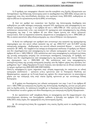 41
ΠΑΡΑΡΤΗΜΑ 2 - ΤΡΟΠΟΣ ΥΠΟΛΟΓΙΣΜΟΥ ΤΩΝ ΘΕΣΕΩΝ
1. Ο αριθμός των υποψηφίων ιδιωτών που θα εισαχθούν στις Σχολές Αξιωματικών και
Αστυφυλάκων της Ελληνικής Αστυνομίας κατά το ακαδημαϊκό έτος 2023-2024, ύστερα από τη
συμμετοχή τους στις πανελλαδικές εξετάσεις του σχολικού έτους 2022-2023, καθορίζεται σε
εξήντα (60) και σε οχτακόσιους πενήντα (850), αντιστοίχως.
2. Από τον αριθμό των εισακτέων των Σχολών της Αστυνομικής Ακαδημίας που
καθορίζεται για κάθε σύστημα εισαγωγής, ποσοστό 10% προέρχεται από υποψηφίους/ες των
ειδικών κατηγοριών της παρ. 1 του άρθρου 42 του ν. 1481/1984 (Α΄ 152) «γονείς και τέκνα
πολύτεκνων οικογενειών κ.λπ.» και ποσοστό 4% προέρχεται από υποψήφιους/ες της ειδικής
κατηγορίας της παρ. 2 του άρθρου 42 του ιδίου νόμου (γονείς και τέκνα τρίτεκνων
οικογενειών). Από τα παραπάνω ποσοστά, εξαιρούνται οι υποψήφιοι/ες του ν. 2909/2001 (Α΄
90), οι οποίοι αποτελούν ήδη ειδική κατηγορία, ως «τέκνα Ελλήνων του εξωτερικού».
3. Κατά τον καθορισμό του αριθμού που αντιστοιχεί στα ποσοστά της προηγούμενης
παραγράφου και στο κοινό ειδικό ποσοστό της υπ’ αρ. 6502/15/7 από 16-5-2017 κοινής
υπουργικής απόφασης «Καθορισμός του κοινού ειδικού ποσοστού θέσεων … κοινό ειδικό
ποσοστό» (Β΄ 1807), δεν λαμβάνονται υπόψη τα κλασματικά υπόλοιπα. Ο αριθμός των θέσεων
που δεν συμπληρώνεται από υποψήφιους/ες των ειδικών κατηγοριών των παρ. 1 και 2 του
άρθρου 42 του ν. 1481/1984 (Α΄ 152), καλύπτεται από τους υποψηφίους/ες επιλαχόντες/ούσες
της γενικής κατηγορίας (σειράς) του αντίστοιχου συστήματος εισαγωγής. Ο αριθμός των
θέσεων που δεν συμπληρώνεται από υποψήφιους/ες της κατηγορίας των «τέκνων Ελλήνων
του εξωτερικού» του ν. 2909/2001 (Α΄ 90), καλύπτεται από τους υποψηφίους/ες
επιλαχόντες/ούσες της γενικής κατηγορίας (σειράς), που θα λάβουν μέρος στις εξετάσεις των
μαθημάτων της Γ΄ τάξης Ημερήσιου Γενικού Λυκείου, που εξετάζονται σε εθνικό επίπεδο κατά
το τρέχον σχολικό έτος 2022-2023 (ΜΕ ΕΞΕΤΑΣΕΙΣ).
Όσοι/ες υποψήφιοι/ες έχουν σημειώσει στην αίτηση συμμετοχής ότι υπάγονται σε ειδική
κατηγορία (πολύτεκνοι – τρίτεκνοι κ.λπ.), κρίνονται από το Υπουργείο Παιδείας και
Θρησκευμάτων, αρχικά με τη Γενική Σειρά και εφόσον δεν συγκεντρώνουν τα απαιτούμενα
μόρια για την εισαγωγή τους στην οικεία Σχολή, κρίνονται με την αντίστοιχη Ειδική
Κατηγορία.
4. Η χρήση του δικαιώματος των ειδικών κατηγοριών των παρ. 1 και 2 του άρθρου 42
του ν. 1481/1984 για εισαγωγή στις Σχολές της Αστυνομικής Ακαδημίας, γίνεται για μία μόνο
από τις Σχολές αυτές. Αν κάποιος/α εισαχθεί με το δικαίωμα αυτό στη Σχολή Αστυφυλάκων,
δεν δικαιούται να κάνει χρήση του ιδίου δικαιώματος για εισαγωγή στη Σχολή Αξιωματικών.
5. Δεν προκύπτουν καθ’ υπέρβαση θέσεις σε υποψηφίους που θα συμμετάσχουν στις
επαναληπτικές εξετάσεις του Σεπτεμβρίου, καθόσον η διάταξη του άρθρου 13Α του Ν.
4186/2013, όπως ισχύει, δεν εφαρμόζεται στις Αστυνομικές Σχολές.
6. Οι επιτυχόντες/ούσες θα εγγραφούν στις οικείες Σχολές κατά το ακαδημαϊκό έτος
2023-2024.
ΑΔΑ: Ρ7ΡΚ46ΜΤΛΒ-Μ7Ξ
 