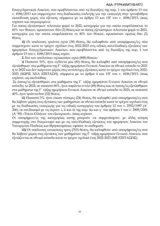 43
Επαγγελματικού Λυκείου, που προβλέπονται από τις διατάξεις της παρ. 1 του άρθρου 13 του
ν. 4186/2013 και συμμετέχουν στις διαδικασίες επιλογής για την εισαγωγή στην τριτοβάθμια
εκπαίδευση χωρίς νέα εξέταση, σύμφωνα με τα άρθρα 13 και 13Γ του ν. 4186/2013, όπως
ισχύουν και συγκεκριμένα:
Για όσους εξετάστηκαν τελευταία φορά το 2022, κατηγορία για την οποία επιφυλάσσεται το
60% των θέσεων, προκύπτουν δύο (2) θέσεις και σε όσους εξετάστηκαν τελευταία φορά το 2021,
κατηγορία για την οποία επιφυλάσσεται το 40% των θέσεων, προκύπτουν ομοίως δύο (2)
θέσεις.
ii) Οι υπόλοιπες τριάντα οχτώ (38) θέσεις, θα καλυφθούν από υποψήφιους/ες, που
συμμετέχουν κατά το τρέχον σχολικό έτος 2022-2023 στις ειδικές πανελλαδικές εξετάσεις των
ημερησίων Επαγγελματικών Λυκείων, που προβλέπονται από τις διατάξεις της παρ. 1 του
άρθρου 13 του ν. 4186/2013 όπως ισχύει.
2. Επί των υπολοίπων οχτακοσίων οχτώ (808) θέσεων:
i) Ποσοστό 10%, ήτοι ογδόντα μία (81) θέσεις, θα καλυφθεί από υποψήφιους/ες που
εξετάσθηκαν στα μαθήματα της Γ΄ τάξης ημερήσιου Γενικού Λυκείου σε εθνικό επίπεδο το 2021
ή το 2022 και δεν παίρνουν μέρος στις αντίστοιχες εξετάσεις κατά το τρέχον σχολικό έτος 2022-
2023 (ΧΩΡΙΣ ΝΕΑ ΕΞΕΤΑΣΗ), σύμφωνα με τα άρθρα 4 και 13Γ του ν. 4186/2013, όπως
ισχύουν, ως ακολούθως:
Σε όσους/ες εξετάσθηκαν στα μαθήματα της Γ΄ τάξης ημερήσιου Γενικού Λυκείου σε εθνικό
επίπεδο, το 2022, σε ποσοστό 60%, ήτοι σαράντα εννέα (49) θέσεις και σε όσους/ες εξετάσθηκαν
στα μαθήματα της Γ΄ τάξης ημερήσιου Γενικού Λυκείου σε εθνικό επίπεδο το 2021, σε ποσοστό
40%, ήτοι τριάντα δυο (32) θέσεις.
ii) Ποσοστό 3%, ήτοι είκοσι τέσσερις (24) θέσεις, θα καλυφθεί από υποψήφιους/ες που
θα λάβουν μέρος στις εξετάσεις των μαθημάτων σε εθνικό επίπεδο κατά το τρέχον σχολικό έτος
με τις διαδικασίες εισαγωγής για τις ειδικές κατηγορίες του άρθρου 12 του ν. 2552/1997 (Α΄
266), σε συνδυασμό με τις περιπτ. i, ii και iii της παρ. 4α και γ΄ του άρθρου 1 του ν. 2909/2001
(Α΄ 90) «Τέκνα Ελλήνων του εξωτερικού», όπως ισχύουν.
Οι υποψήφιοι/ες της κατηγορίας αυτής μπορούν να συμμετάσχουν, με άλλη αίτηση
συμμετοχής, στο διαγωνισμό και με τις πανελλαδικές εξετάσεις του ημερήσιου Λυκείου του
Υπουργείου Παιδείας και Θρησκευμάτων, εφόσον το επιθυμούν.
iii) Οι υπόλοιπες επτακόσιες τρεις (703) θέσεις, θα καλυφθούν από υποψήφιους/ες που
θα λάβουν μέρος στις εξετάσεις των μαθημάτων της Γ΄ τάξης ημερήσιου Γενικού Λυκείου, που
εξετάζονται σε εθνικό επίπεδο κατά το τρέχον σχολικό έτος 2022-2023 (ΜΕ ΕΞΕΤΑΣΕΙΣ).
ΑΔΑ: Ρ7ΡΚ46ΜΤΛΒ-Μ7Ξ
 