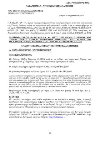 44
ΠΑΡΑΡΤΗΜΑ 3 – ΥΓΕΙΟΝΟΜΙΚΕΣ ΑΠΑΙΤΗΣΕΙΣ
ΑΡΧΗΓΕΙΟ ΕΛΛΗΝΙΚΗΣ ΑΣΤΥΝΟΜΙΑΣ
ΔΙΕΥΘΥΝΣΗ ΥΓΕΙΟΝΟΜΙΚΟΥ
Αθήνα, 03 Φεβρουαρίου 2023
Π.Δ. 11/2014 (Α΄ 17), «Κρίση της σωματικής ικανότητας των στρατευσίμων, αυτών που κατατάσσονται
στις Ένοπλες Δυνάμεις, καθώς και του στρατιωτικού προσωπικού γενικά», όπως τροποποιήθηκε με τις
υπ’ αριθ. Φ400/454/380172/Σ.932 από 15-12-2014 (Β’ 3513), Φ.454/10/208326/Σ.2219 από 01-
04-2019 (Β’ 1360) και Φ.454/5/189353/Σ.1253 από 09-02-2020 (Β’ 588) αποφάσεις του
Αναπληρωτή Υπουργού Εθνικής Άμυνας και το αρ. 1 παρ. 1 και 2 του Π.Δ. 102/2018 (Α΄ 195).
ΕΠΙΣΗΜΑΙΝΕΤΑΙ ΟΤΙ ΣΤΑ ΩΣ ΑΝΩ Π.Δ. ΚΑΙ ΥΠΟΥΡΓΙΚΕΣ ΑΠΟΦΑΣΕΙΣ ΠΕΡΙΕΧΕΤΑΙ Ο
ΠΛΗΡΗΣ ΓΕΝΙΚΟΣ ΠΙΝΑΚΑΣ ΝΟΣΗΜΑΤΩΝ, ΠΑΘΗΣΕΩΝ ΚΑΙ ΒΛΑΒΩΝ ΠΟΥ
ΑΠΟΚΛΕΙΟΥΝ ΤΟΥΣ/ΙΣ ΥΠΟΨΗΦΙΟΥΣ/ΕΣ ΑΠΟ ΤΙΣ ΑΣΤΥΝΟΜΙΚΕΣ ΣΧΟΛΕΣ
ΕΝΔΕΙΚΤΙΚΕΣ ΙΔΙΑΙΤΕΡΕΣ ΥΓΕΙΟΝΟΜΙΚΕΣ ΑΠΑΙΤΗΣΕΙΣ
Α. ΣΩΜΑΤΟΜΕΤΡΙΚΑ ΧΑΡΑΚΤΗΡΙΣΤΙΚΑ
Δείκτης μάζας σώματος.
Ως Δείκτης Μάζας Σώματος (Δ.Μ.Σ.) νοείται το πηλίκο του σωματικού βάρους των
υποψηφίων σε χιλιόγραμμα προς το τετράγωνο του ύψους τους σε μέτρα.
Οι άνδρες υποψήφιοι πρέπει να έχουν Δ.Μ.Σ. μεταξύ 19-27 Kg/m2.
Οι γυναίκες υποψήφιες πρέπει να έχουν Δ.Μ.Σ. μεταξύ 18 – 25 Kg/m2.
Αποκλείονται οι υποψήφιοι/ες με παχυσαρκία με δείκτη μάζας σώματος από 27,1 έως 35 kg/m2
για τους άνδρες και 25,1 έως 35 kg/m2 για τις γυναίκες, που δεν προκαλεί κώλυμα στη βάδιση και
στις υποχρεώσεις του στρατιωτικού βίου, εφόσον η περίμετρος της μέσης (οριζόντια περίμετρος
σώματος στο σημείο μεταξύ του πλευρικού τόξου και της λαγονίου ακρολοφίας) υπερβαίνει τα 102
εκατοστά για τους άνδρες και τα 88 εκατοστά για τις γυναίκες. Αν η περίμετρος μέσης είναι
μικρότερη ή ίση αυτών των ορίων κρίνονται Ι/1 και δεν αποκλείονται.
Παράδειγμα: Ένας υποψήφιος/α με ύψος 1,75 μέτρα και βάρος 74 κιλά έχει Δ.Μ.Σ.
74/(1,75Χ1,75) = 24,16.
Β. ΚΥΗΣΗ
Οι γυναίκες υποψήφιες που τυχόν ευρίσκονται σε κατάσταση κύησης, προς αποφυγή
επιπλοκών στο κυοφορούμενο έμβρυο, οφείλουν να ενημερώνουν τον εξεταστή γιατρό,
προκειμένου να μην υποβληθούν σε ακτινολογικό έλεγχο, ο οποίος περιλαμβάνεται στην
υποχρεωτική για όλους/ες τους/ις υποψήφιους/ες υγειονομική εξέταση.
(Αναζήτηση σχετικών με την υγειονομική εξέταση πληροφοριών στο Κεντρικό Ιατρείο
Αθηνών στο 210 3482333 και στο Κεντρικό Ιατρείο Θεσσαλονίκης στο 2310 388082 και στην
ιστοσελίδα του Κεντρικού Ιατρείου Αθηνών https://kiath.gr ).
ΑΔΑ: Ρ7ΡΚ46ΜΤΛΒ-Μ7Ξ
 