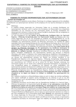45
ΠΑΡΑΡΤΗΜΑ 4 - ΟΔΗΓΙΕΣ ΓΙΑ ΤΟΥΣ/ΙΣ ΥΠΟΨΗΦΙΟΥΣ/ΕΣ ΤΩΝ ΑΣΤΥΝΟΜΙΚΩΝ
ΣΧΟΛΩΝ
ΑΡΧΗΓΕΙΟ ΕΛΛΗΝΙΚΗΣ ΑΣΤΥΝΟΜΙΑΣ
ΚΛΑΔΟΣ ΔΙΟΙΚΗΤΙΚΗΣ ΥΠΟΣΤΗΡΙΞΗΣ
ΚΑΙ ΑΝΘΡΩΠΙΝΟΥ ΔΥΝΑΜΙΚΟΥ
ΔΙΕΥΘΥΝΣΗ ΑΣΤΥΝΟΜΙΚΟΥ ΠΡΟΣΩΠΙΚΟΥ Αθήνα, 03 Φεβρουαρίου 2023
ΤΚΑΠ - ΓΡΑΦΕΙΟ 5ο
ΟΔΗΓΙΕΣ ΓΙΑ ΤΟΥΣ/ΙΣ ΥΠΟΨΗΦΙΟΥΣ/ΕΣ ΤΩΝ ΑΣΤΥΝΟΜΙΚΩΝ ΣΧΟΛΩΝ
Αγαπητέ (ή) υποψήφιε (α)
Μελέτησε με προσοχή τις παρακάτω γενικές οδηγίες. Πιστεύουμε ότι η πλήρης ενημέρωσή σου θα σε βοηθήσει
στη διαδικασία των προκαταρκτικών εξετάσεων και θα αποφύγεις έτσι την περιττή ταλαιπωρία και περιττά
έξοδα:
Ειδικότερα:
1. Η υποβολή αίτησης συμμετοχής στο Αστυνομικό Τμήμα και η επιτυχής ολοκλήρωση των
προκαταρκτικών εξετάσεων κατά το σχολικό έτος διενέργειας του διαγωνισμού είναι απαραίτητη
προϋπόθεση για την εισαγωγή σου στις Αστυνομικές Σχολές. Η επιτυχής ολοκλήρωση των
προκαταρκτικών εξετάσεων σε προγενέστερο σχολικό έτος δεν σε απαλλάσσει από την υποχρέωση να
υποβληθείς εκ νέου στις προκαταρκτικές εξετάσεις.
2. Αν είσαι υποψήφιος/α και των Σχολών της Πυροσβεστικής Ακαδημίας ή/και του Λιμενικού
Σώματος – Ελληνικής Ακτοφυλακής ή/και των Στρατιωτικών Σχολών και δηλώσεις τόσο στην
αίτηση συμμετοχής, όσο και με την υπογραφή και υποβολή του ΥΠΟΔΕΙΓΜΑΤΟΣ ΣΤ΄ ότι θα
παρουσιασθείς για εξέταση στις προκαταρκτικές εξετάσεις των ως άνω Σχολών, δεν επιτρέπεται να
υποβληθείς στις προκαταρκτικές εξετάσεις της Ελληνικής Αστυνομίας, και συνεπώς δεν πρέπει
παραλάβεις δελτίο υγειονομικής εξέτασης από την οικεία Διεύθυνση Αστυνομίας. Ως εκ τούτου δεν θα
παρουσιασθείς ενώπιον των Επιτροπών Προκαταρκτικών Εξετάσεων της Ελληνικής Αστυνομίας.
Εφόσον, λοιπόν το δηλώσει, θα υποβληθείς στις προκαταρκτικές εξετάσεις των έτερων Σχολών με τα
κριτήρια της Ελληνικής Αστυνομίας και θα προσκομίσεις στη Διεύθυνση Αστυνομίας, σε
Αστυνομικό Τμήμα της οποία υπέβαλες την αίτηση συμμετοχής σου στον τρέχοντα διαγωνισμό,
βεβαίωση ότι κρίθηκες Ικανός/ή, θεωρούμενος αυτοδίκαια Ικανός/ή και για τις Αστυνομικές
Σχολές. Υποψήφιοι υποβάλλονται στις προκαταρκτικές εξετάσεις που διενεργεί η Ελληνική
Αστυνομία, μόνο εφόσον το δηλώσουν στην αίτηση συμμετοχή και υποβάλλουν υπογεγραμμένο το
ΥΠΟΔΕΙΓΜΑ Δ΄, με την επισήμανση ότι σε αυτή την περίπτωση δεν επιτρέπεται να παρουσιασθούν
για εξέταση στις προκαταρκτικές εξετάσεις των Σχολών των Ενόπλων Δυνάμεων ή του
Πυροσβεστικού Σώματος ή του Λιμενικού Σώματος – Ελληνικής Ακτοφυλακής, διαφορετικά θα
αποκλείονται από τις περαιτέρω διαδικασίες, δεν θα συμπεριλαμβάνονται στους πίνακες ΙΚΑΝΩΝ
που αποστέλλονται στο Υ.ΠΑΙ.Θ. και ως εκ τούτου δεν θα έχουν δικαίωμα εισαγωγής στις
Αστυνομικές Σχολές. Για τον σκοπό αυτό, η Ελληνική Αστυνομία διασταυρώνει σε συνεργασία με
τους συναρμόδιους φορείς, αν υποψήφιοι/ες που δήλωσαν και τελικά υποβλήθηκαν στις
προκαταρκτικές εξετάσεις που διοργανώνει η Ελληνική Αστυνομία, παράλληλα συμμετείχαν και στις
προκαταρκτικές εξετάσεις των Στρατιωτικών Σχολών ή/και των Σχολών του Λιμενικού Σώματος –
Ελληνικής Ακτοφυλακής ή/και του Πυροσβεστικού Σώματος. Τονίζεται ότι, μετά το πέρας της
προθεσμίας υποβολής αιτήσεων, δεν είναι επιτρεπτή η αλλαγή βούλησης από τον/ην υποψήφιο/α
αναφορικά με τον φορέα που δήλωσε ότι επιθυμεί να υποβληθεί στις προκαταρκτικές του
εξετάσεις.
Κατ’ εξαίρεση, επιτρέπεται η αλλαγή βούλησης ακόμη και μετά το πέρας της ανωτέρω προθεσμίας,
μόνο εφόσον αποδειχθεί με μέριμνα του/ης υποψήφιου/ας ότι υπάγεται σε μια εκ των δυο
υποπεριπτώσεων i και ii, της περίπτωσης β΄ της παραγράφου 2 της Ενότητας Γ΄ του Κεφαλαίου IV της
προκήρυξης (σελ. 19).
3. Τη βεβαίωση ικανότητας, που θα πάρεις από την Πυροσβεστική Ακαδημία ή το Λιμενικό Σώμα –
Ελληνική Ακτοφυλακή ή τη Στρατιωτική Σχολή, θα πρέπει να την προσκομίσεις, εντός δύο (2)
ημερολογιακών ημερών από την ημέρα ολοκλήρωσης των προκαταρκτικών σου εξετάσεων, στη
Διεύθυνση Αστυνομίας που υπάγεται το Αστυνομικό Τμήμα που υπέβαλες την αίτηση συμμετοχής
(δεν είναι απαραίτητο να την προσκομίσεις ο/η ίδιος/α), γιατί η μη έγκαιρη προσκόμισή της θα έχει
ως αποτέλεσμα να μην περιληφθεί το όνομά σου στον πίνακα των Ικανών, που θα αποστείλουμε στο
Υπουργείο Παιδείας και Θρησκευμάτων, μετά το πέρας των προκαταρκτικών εξετάσεων και τελικά να
μην είσαι υποψήφιος/α για τις Αστυνομικές Σχολές. Κατ’ εξαίρεση, στην περίπτωση που υπέβαλες
την αίτηση συμμετοχής στο διαγωνισμό, σε ιδιαίτερα απομακρυσμένο Αστυνομικό Τμήμα ή σε
Αστυνομικό Τμήμα νησιού, στο οποίο δεν εδρεύει η Διεύθυνση Αστυνομίας, μπορείς να προσκομίσεις
τη βεβαίωση ικανότητας στο Αστυνομικό Τμήμα που υπέβαλες την αίτηση συμμετοχής σου στον
ΑΔΑ: Ρ7ΡΚ46ΜΤΛΒ-Μ7Ξ
 