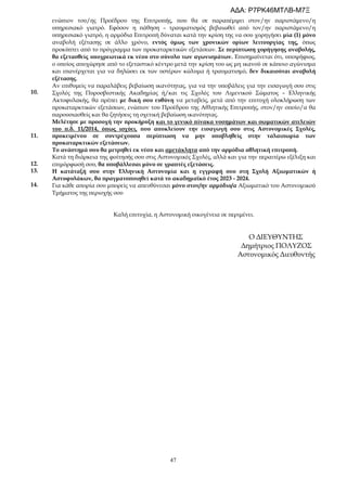 47
10.
11.
12.
13.
14.
ενώπιον του/ης Προέδρου της Επιτροπής, που θα σε παραπέμψει στον/ην παριστάμενο/η
υπηρεσιακό γιατρό. Εφόσον η πάθηση – τραυματισμός βεβαιωθεί από τον/ην παριστάμενο/η
υπηρεσιακό γιατρό, η αρμόδια Επιτροπή δύναται κατά την κρίση της να σου χορηγήσει μία (1) μόνο
αναβολή εξέτασης σε άλλο χρόνο, εντός όμως των χρονικών ορίων λειτουργίας της, όπως
προκύπτει από το πρόγραμμα των προκαταρκτικών εξετάσεων. Σε περίπτωση χορήγησης αναβολής,
θα εξετασθείς υποχρεωτικά εκ νέου στο σύνολο των αγωνισμάτων. Επισημαίνεται ότι, υποψήφιος,
ο οποίος αποχώρησε από το εξεταστικό κέντρο μετά την κρίση του ως μη ικανού σε κάποιο αγώνισμα
και επανέρχεται για να δηλώσει εκ των υστέρων κώλυμα ή τραυματισμό, δεν δικαιούται αναβολή
εξέτασης.
Αν επιθυμείς να παραλάβεις βεβαίωση ικανότητας, για να την υποβάλεις για την εισαγωγή σου στις
Σχολές της Πυροσβεστικής Ακαδημίας ή/και τις Σχολές του Λιμενικού Σώματος – Ελληνικής
Ακτοφυλακής, θα πρέπει με δική σου ευθύνη να μεταβείς, μετά από την επιτυχή ολοκλήρωση των
προκαταρκτικών εξετάσεων, ενώπιον του Προέδρου της Αθλητικής Επιτροπής, στον/ην οποίο/α θα
παρουσιασθείς και θα ζητήσεις τη σχετική βεβαίωση ικανότητας.
Μελέτησε με προσοχή την προκήρυξη και το γενικό πίνακα νοσημάτων και σωματικών ατελειών
του π.δ. 11/2014, όπως ισχύει, που αποκλείουν την εισαγωγή σου στις Αστυνομικές Σχολές,
προκειμένου σε συντρέχουσα περίπτωση να μην υποβληθείς στην ταλαιπωρία των
προκαταρκτικών εξετάσεων.
Το ανάστημά σου θα μετρηθεί εκ νέου και αμετάκλητα από την αρμόδια αθλητική επιτροπή.
Κατά τη διάρκεια της φοίτησής σου στις Αστυνομικές Σχολές, αλλά και για την περαιτέρω εξέλιξη και
επιμόρφωσή σου, θα υποβάλλεσαι μόνο σε γραπτές εξετάσεις.
Η κατάταξή σου στην Ελληνική Αστυνομία και η εγγραφή σου στη Σχολή Αξιωματικών ή
Αστυφυλάκων, θα πραγματοποιηθεί κατά το ακαδημαϊκό έτος 2023 - 2024.
Για κάθε απορία σου μπορείς να απευθύνεσαι μόνο στον/ην αρμόδιο/α Αξιωματικό του Αστυνομικού
Τμήματος της περιοχής σου
Καλή επιτυχία, η Αστυνομική οικογένεια σε περιμένει.
Ο ΔΙΕΥΘΥΝΤΗΣ
Δημήτριος ΠΟΛΥΖΟΣ
Αστυνομικός Διευθυντής
ΑΔΑ: Ρ7ΡΚ46ΜΤΛΒ-Μ7Ξ
 