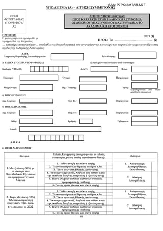 48
ΥΠΟΔΕΙΓΜΑ (A) – ΑΙΤΗΣΗ ΣΥΜΜΕΤΟΧΗΣ
ΘΕΣΗ
ΦΩΤΟΓΡΑΦΙΑΣ
ΥΠΟΨΗΦΙΟΥ/
ΑΣ
ΑΙΤΗΣΗ ΥΠΟΨΗΦΙΟΥ/ΑΣ
ΠΡΟΣ ΚΑΤΑΤΑΞΗ ΣΤΗΝ ΕΛΛΗΝΙΚΗ ΑΣΤΥΝΟΜΙΑ
ΩΣ ΔΟΚΙΜΟΥ ΥΠΑΣΤΥΝΟΜΟΥ ή ΑΣΤΥΦΥΛΑΚΑ ΤΟ
ΑΚΑΔΗΜΑΪΚΟ ΕΤΟΣ 2023-2024
ΠΡΟΣΟΧΗ
Η φωτογραφία να σφραγισθεί με
τη σφραγίδα της Υπηρεσίας
.….……..………. 2023 (1)
ΠΡΟΣ : Το ..…………………………….... (2)
… κατωτέρω αναγραφόμεν.... υποβάλλω τα δικαιολογητικά που αναγράφονται κατωτέρω και παρακαλώ να με κατατάξετε στις
Σχολές της Ελληνικής Αστυνομίας:
Α.Μ.Υ.
Υπηρεσίας Παραλαβής Δικαιολογητικών: Α/Α Αίτησης:
3) ΒΑΣΙΚΑ ΣΤΟΙΧΕΙΑ ΥΠΟΨΗΦΙΟΥ/ΑΣ (Συμπληρώνεται αυτόματα από το σύστημα)
Κωδικός Υ.ΠΑΙ.Θ.: Α.Δ.Τ.: Φύλο:
Επώνυμο: Όνομα: Πατρώνυμο:
Μητρώνυμο: Ημ. Γέννησης: Ύψος:
*Συμπληρώνεται από τον/ην
αρμόδιο/α Αξιωματικό.
4) ΤΟΠΟΣ ΓΕΝΝΗΣΗΣ
Δημ. Διαμ/σμα: Περ. Εν.: Περιφέρεια:
5) ΤΟΠΟΣ ΔΙΑΜΟΝΗΣ
Δημ. Διαμ/σμα: Περ. Εν: Περιφέρεια:
Οδός: Αριθμός: Τηλέφωνα:
E-mail:
Α.Μ.Κ.Α
6) ΘΕΣΗ ΔΙΑΓΩΝΙΣΜΟΥ
Σύστημα:
Ειδικές Κατηγορίες (αναγράφονται οι ειδικές
κατηγορίες για τις οποίες προκύπτουν θέσεις):
Ιδιότητα:
1. Με εξετάσεις (90%) με
το σύστημα των
Πανελλαδικών Εξετάσεων
του ημερήσιου Γενικού
Λυκείου
1. Πολύτεκνος/η και τέκνα του/ης 1. Απόφοιτος/η
Δευτεροβάθμιας
Εκπαίδευσης
2. Τέκνο αναπήρου και θύματος πολέμου κ.λπ.
3. Τέκνο αγωνιστή Εθνικής Αντίστασης
4. Τέκνο ή εν χηρεία σύζ. Αστ/κού που πέθανε κατά
την εκτέλεση διατ/νης υπηρεσίας ή εξαιτίας αυτής
2. Δόκιμος
Αστυφύλακας
5. Τέκνο Ελλήνων πολιτών παθόντων συνεπεία
τρομοκρατικής επίθεσης
6. Γονέας τριών τέκνων και τέκνα του/ης
2. Χωρίς εξετάσεις (10%)
Τελευταία συμμετοχή
στις Πανελ. Εξετ. ημερ.
Γεν. Λυκείου το 2022
1. Πολύτεκνος/η και τέκνα του/ης 1. Απόφοιτος/η
Δευτεροβάθμιας
Εκπαίδευσης
2. Τέκνο αναπήρου και θύματος πολέμου κ.λπ.
3. Τέκνο αγωνιστή Εθνικής Αντίστασης
4. Τέκνο ή εν χηρεία σύζ. Αστ/κού που πέθανε κατά
την εκτέλεση διατ/νης υπηρεσίας ή εξαιτίας αυτής
2. Δόκιμος
Αστυφύλακας
5. Τέκνο Ελλήνων πολιτών παθόντων συνεπεία
τρομοκρατικής επίθεσης
6. Γονέας τριών τέκνων και τέκνα του/ης
ΑΔΑ: Ρ7ΡΚ46ΜΤΛΒ-Μ7Ξ
 