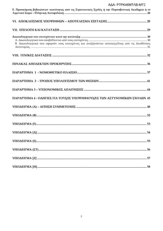 5
Ε. Προσκόμιση βεβαιώσεων ικανότητας από τις Στρατιωτικές Σχολές ή την Πυροσβεστική Ακαδημία ή το
Λιμενικό Σώμα – Ελληνική Ακτοφυλακή .................................................................................................................. 26
VI. ΑΠΟΚΛΕΙΣΜΟΣ ΥΠΟΨΗΦΙΩΝ – ΑΠΟΤΕΛΕΣΜΑ ΕΞΕΤΑΣΗΣ.................................................... 28
VII. ΕΠΙΛΟΓΗ ΚΑΙ ΚΑΤΑΤΑΞΗ ................................................................................................................... 29
Δικαιολογητικά των επιτυχόντων κατά την κατάταξη: ........................................................................................... 30
Α. Δικαιολογητικά που υποβάλλονται από τους επιτυχόντες. .................................................................................... 30
Β. Δικαιολογητικά που αφορούν τους επιτυχόντες και αναζητούνται αυτεπαγγέλτως από τις Διευθύνσεις
Αστυνομίας. ........................................................................................................................................................................ 31
VIII. ΓΕΝΙΚΕΣ ΔΙΑΤΑΞΕΙΣ ............................................................................................................................. 32
ΠΙΝΑΚΑΣ ΑΠΟΔΕΚΤΩΝ ΠΡΟΚΗΡΥΞΗΣ................................................................................................... 36
ΠΑΡΑΡΤΗΜΑ 1 - ΝΟΜΟΘΕΤΙΚΟ ΠΛΑΙΣΙΟ............................................................................................ 37
ΠΑΡΑΡΤΗΜΑ 2 - ΤΡΟΠΟΣ ΥΠΟΛΟΓΙΣΜΟΥ ΤΩΝ ΘΕΣΕΩΝ............................................................... 41
ΠΑΡΑΡΤΗΜΑ 3 – ΥΓΕΙΟΝΟΜΙΚΕΣ ΑΠΑΙΤΗΣΕΙΣ ................................................................................... 44
ΠΑΡΑΡΤΗΜΑ 4 - ΟΔΗΓΙΕΣ ΓΙΑ ΤΟΥΣ/ΙΣ ΥΠΟΨΗΦΙΟΥΣ/ΕΣ ΤΩΝ ΑΣΤΥΝΟΜΙΚΩΝ ΣΧΟΛΩΝ 45
ΥΠΟΔΕΙΓΜΑ (A) – ΑΙΤΗΣΗ ΣΥΜΜΕΤΟΧΗΣ ............................................................................................. 48
ΥΠΟΔΕΙΓΜΑ (Β) ................................................................................................................................................. 52
ΥΠΟΔΕΙΓΜΑ (Γ).................................................................................................................................................. 53
ΥΠΟΔΕΙΓΜΑ [Δ]................................................................................................................................................. 54
ΥΠΟΔΕΙΓΜΑ (Ε).................................................................................................................................................. 55
ΥΠΟΔΕΙΓΜΑ (ΣΤ)............................................................................................................................................... 56
ΥΠΟΔΕΙΓΜΑ [Ζ] ................................................................................................................................................. 57
ΥΠΟΔΕΙΓΜΑ [Η]................................................................................................................................................. 58
ΑΔΑ: Ρ7ΡΚ46ΜΤΛΒ-Μ7Ξ
 