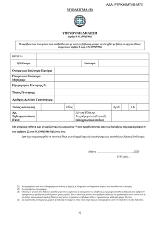 52
ΥΠΟΔΕΙΓΜΑ (Β)
ΥΠΕΥΘΥΝΗ ΔΗΛΩΣΗ
(άρθρο 8 Ν.1599/1986)
Η ακρίβεια των στοιχείων που υποβάλλονται με αυτή τη δήλωση μπορεί να ελεγχθεί με βάση το αρχείο άλλων
υπηρεσιών (άρθρο 8 παρ. 4 Ν.1599/1986)
ΠΡΟΣ (1) :
Ο/Η Όνομα: Επώνυμο:
Όνομα και Επώνυμο Πατέρα:
Όνομα και Επώνυμο
Μητέρας:
Ημερομηνία Γέννησης (2):
Τόπος Γέννησης:
Αριθμός Δελτίου Ταυτότητας:
Τόπος κατοικίας Οδός Αριθ. Τ.Κ
Αρ.
Τηλεομοιοτύπου
(Fax):
Δ/νση Ηλεκτρ.
Ταχυδρομείου (E-mail):
(υποχρεωτικό πεδίο)
Με ατομική ευθύνη και γνωρίζοντας τις κυρώσεις (3) που προβλέπονται από τις διατάξεις της παραγράφου 6
του άρθρου 22 του Ν.1599/1986 δηλώνω ότι:
Δεν έχω παραπεμφθεί σε ποινική δίκη για πλημμέλημα ή κακούργημα με απευθείας κλήση ή βούλευμα.
Αθήνα …………………………………..2023
Ο-Η Δηλ…
(1) Αναγράφεται από τον ενδιαφερόμενο πολίτη η Αρχή ή η Υπηρεσία του δημόσιου τομέα, που απευθύνεται η αίτηση.
(2) Αναγράφεται ολογράφως.
(3) Όποιος εν γνώσει του δηλώνει ψευδή γεγονότα ή αρνείται ή αποκρύπτει τα αληθινά με έγγραφη υπεύθυνη δήλωση του άρθρου 8
τιμωρείται με φυλάκιση τουλάχιστον τριών μηνών. Εάν ο υπαίτιος αυτών των πράξεων σκόπευε να προσπορίσει στον εαυτό του ή
σε άλλον περιουσιακό όφελος βλάπτοντας τρίτον ή σκόπευε να βλάψει άλλον, τιμωρείται με κάθειρξη μέχρι 10 ετών.
(4) Σε περίπτωση ανεπάρκειας χώρου η δήλωση συνεχίζεται στην πίσω όψη της και υπογράφεται από τον δηλούντα ή την δηλούσα.
ΑΔΑ: Ρ7ΡΚ46ΜΤΛΒ-Μ7Ξ
 