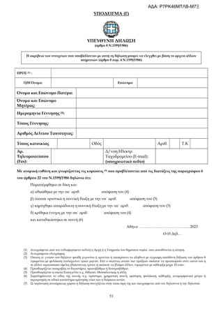 53
ΥΠΟΔΕΙΓΜΑ (Γ)
ΥΠΕΥΘΥΝΗ ΔΗΛΩΣΗ
(άρθρο 8 Ν.1599/1986)
Η ακρίβεια των στοιχείων που υποβάλλονται με αυτή τη δήλωση μπορεί να ελεγχθεί με βάση το αρχείο άλλων
υπηρεσιών (άρθρο 8 παρ. 4 Ν.1599/1986)
ΠΡΟΣ (1) :
Ο/Η Όνομα: Επώνυμο:
Όνομα και Επώνυμο Πατέρα:
Όνομα και Επώνυμο
Μητέρας:
Ημερομηνία Γέννησης (2):
Τόπος Γέννησης:
Αριθμός Δελτίου Ταυτότητας:
Τόπος κατοικίας Οδός Αριθ. Τ.Κ
Αρ.
Τηλεομοιοτύπου
(Fax):
Δ/νση Ηλεκτρ.
Ταχυδρομείου (E-mail):
(υποχρεωτικό πεδίο)
Με ατομική ευθύνη και γνωρίζοντας τις κυρώσεις (3) που προβλέπονται από τις διατάξεις της παραγράφου 6
του άρθρου 22 του Ν.1599/1986 δηλώνω ότι:
Παραπέμφθηκα σε δίκη και:
α) αθωώθηκα με την υπ΄ αριθ. απόφαση του (4)
β) έπαυσε οριστικά η ποινική δίωξη με την υπ΄ αριθ. απόφαση του (5)
γ) κηρύχθηκε απαράδεκτη η ποινική δίωξη με την υπ΄ αριθ. απόφαση του (5)
δ) κρίθηκα ένοχος με την υπ΄ αριθ. απόφαση του (4)
και καταδικάστηκα σε ποινή (6)
Αθήνα …………………………………..2023
Ο-Η Δηλ…
(1) Αναγράφεται από τον ενδιαφερόμενο πολίτη η Αρχή ή η Υπηρεσία του δημόσιου τομέα , που απευθύνεται η αίτηση.
(2) Αναγράφεται ολογράφως.
(3) Όποιος εν γνώσει του δηλώνει ψευδή γεγονότα ή αρνείται ή αποκρύπτει τα αληθινά με έγγραφη υπεύθυνη δήλωση του άρθρου 8
τιμωρείται με φυλάκιση τουλάχιστον τριών μηνών. Εάν ο υπαίτιος αυτών των πράξεων σκόπευε να προσπορίσει στον εαυτό του ή
σε άλλον περιουσιακό όφελος βλάπτοντας τρίτον ή σκόπευε να βλάψει άλλον, τιμωρείται με κάθειρξη μέχρι 10 ετών.
(4) Προσδιορίζεται επακριβώς το δικαστήριο, πρωτοβάθμιο ή δευτεροβάθμιο.
(5) Προσδιορίζεται η οικεία Εισαγγελία π.χ. Αθηνών, Θεσσαλονίκης ή άλλη.
(6) Συμπληρώνεται το είδος της ποινής π.χ. πρόστιμο, χρηματική ποινή, κράτηση, φυλάκιση, κάθειρξη, αναμορφωτικά μέτρα ή
περιορισμός σε ειδικό κατάστημα κράτησης νέων και η διάρκεια αυτών.
(7) Σε περίπτωση ανεπάρκειας χώρου η δήλωση συνεχίζεται στην πίσω όψη της και υπογράφεται από τον δηλούντα ή την δηλούσα.
ΑΔΑ: Ρ7ΡΚ46ΜΤΛΒ-Μ7Ξ
 