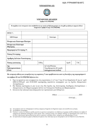 55
ΥΠΟΔΕΙΓΜΑ (Ε)
ΥΠΕΥΘΥΝΗ ΔΗΛΩΣΗ
(άρθρο 8 Ν.1599/1986)
Η ακρίβεια των στοιχείων που υποβάλλονται με αυτή τη δήλωση μπορεί να ελεγχθεί με βάση το αρχείο άλλων
υπηρεσιών (άρθρο 8 παρ. 4 Ν.1599/1986)
ΠΡΟΣ (1) :
Ο/Η Όνομα: Επώνυμο:
Όνομα και Επώνυμο Πατέρα:
Όνομα και Επώνυμο
Μητέρας:
Ημερομηνία Γέννησης (2):
Τόπος Γέννησης:
Αριθμός Δελτίου Ταυτότητας:
Τόπος κατοικίας Οδός Αριθ. Τ.Κ
Αρ.
Τηλεομοιοτύπου
(Fax):
Δ/νση Ηλεκτρ.
Ταχυδρομείου (E-mail):
(υποχρεωτικό πεδίο)
Με ατομική ευθύνη και γνωρίζοντας τις κυρώσεις (3) που προβλέπονται από τις διατάξεις της παραγράφου 6
του άρθρου 22 του Ν.1599/1986 δηλώνω ότι:
1. Έχω τα προσόντα που αναφέρονται στις περιπτώσεις 1, 4, 5 και 7 έως 12 του Κεφαλαίου ΙΙ της υπ΄ αριθ.
6000/2/7250-ριδ΄ από 03-02-2023 προκήρυξης (προσόντα υποψηφίων για τις Σχολές Αξιωματικών-
Αστυφυλάκων).
2. Θα δηλώσω προτίμηση σε μία ή και στις δύο Σχολές της Αστυνομικής Ακαδημίας (Αστυφυλάκων –
Αξιωματικών), στο Μηχανογραφικό Δελτίο του Υπουργείου Παιδείας και Θρησκευμάτων.
3. Συναινώ στην ηλεκτρονική επεξεργασία των προσωπικών μου δεδομένων.
Αθήνα …………………………………..2023
Ο-Η Δηλ…
(1) Αναγράφεται από τον ενδιαφερόμενο πολίτη η Αρχή ή η Υπηρεσία του δημόσιου τομέα, που απευθύνεται η αίτηση.
(2) Αναγράφεται ολογράφως.
(3) Όποιος εν γνώσει του δηλώνει ψευδή γεγονότα ή αρνείται ή αποκρύπτει τα αληθινά με έγγραφη υπεύθυνη δήλωση του άρθρου 8
τιμωρείται με φυλάκιση τουλάχιστον τριών μηνών. Εάν ο υπαίτιος αυτών των πράξεων σκόπευε να προσπορίσει στον εαυτό του ή
σε άλλον περιουσιακό όφελος βλάπτοντας τρίτον ή σκόπευε να βλάψει άλλον, τιμωρείται με κάθειρξη μέχρι 10 ετών.
(4) Σε περίπτωση ανεπάρκειας χώρου η δήλωση συνεχίζεται στην πίσω όψη της και υπογράφεται από τον δηλούντα ή την δηλούσα.
ΑΔΑ: Ρ7ΡΚ46ΜΤΛΒ-Μ7Ξ
 