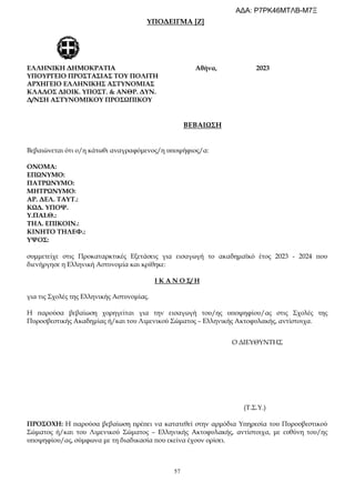 57
ΥΠΟΔΕΙΓΜΑ [Ζ]
συμμετείχε στις Προκαταρκτικές Εξετάσεις για εισαγωγή το ακαδημαϊκό έτος 2023 - 2024 που
διενήργησε η Ελληνική Αστυνομία και κρίθηκε:
Ι Κ Α Ν Ο Σ/ Η
για τις Σχολές της Ελληνικής Αστυνομίας.
Η παρούσα βεβαίωση χορηγείται για την εισαγωγή του/ης υποψηφίου/ας στις Σχολές της
Πυροσβεστικής Ακαδημίας ή/και του Λιμενικού Σώματος – Ελληνικής Ακτοφυλακής, αντίστοιχα.
ΠΡΟΣΟΧΗ: Η παρούσα βεβαίωση πρέπει να κατατεθεί στην αρμόδια Υπηρεσία του Πυροσβεστικού
Σώματος ή/και του Λιμενικού Σώματος – Ελληνικής Ακτοφυλακής, αντίστοιχα, με ευθύνη του/ης
υποψηφίου/ας, σύμφωνα με τη διαδικασία που εκείνα έχουν ορίσει.
ΕΛΛΗΝΙΚΗ ΔΗΜΟΚΡΑΤΙΑ Αθήνα, 2023
ΥΠΟΥΡΓΕΙΟ ΠΡΟΣΤΑΣΙΑΣ ΤΟΥ ΠΟΛΙΤΗ
ΑΡΧΗΓΕΙΟ ΕΛΛΗΝΙΚΗΣ ΑΣΤΥΝΟΜΙΑΣ
ΚΛΑΔΟΣ ΔΙΟΙΚ. ΥΠΟΣΤ. & ΑΝΘΡ. ΔΥΝ.
Δ/ΝΣΗ ΑΣΤΥΝΟΜΙΚΟΥ ΠΡΟΣΩΠΙΚΟΥ
ΒΕΒΑΙΩΣΗ
Βεβαιώνεται ότι ο/η κάτωθι αναγραφόμενος/η υποψήφιος/α:
ΟΝΟΜΑ:
ΕΠΩΝΥΜΟ:
ΠΑΤΡΩΝΥΜΟ:
ΜΗΤΡΩΝΥΜΟ:
ΑΡ. ΔΕΛ. ΤΑΥΤ.:
ΚΩΔ. ΥΠΟΨ.
Υ.ΠΑΙ.Θ.:
ΤΗΛ. ΕΠΙΚΟΙΝ.:
ΚΙΝΗΤΟ ΤΗΛΕΦ.:
ΥΨΟΣ:
Ο ΔΙΕΥΘΥΝΤΗΣ
(Τ.Σ.Υ.)
ΑΔΑ: Ρ7ΡΚ46ΜΤΛΒ-Μ7Ξ
 