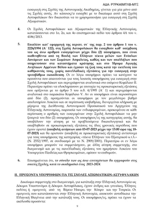 9
εισαγωγή στις Σχολές της Αστυνομικής Ακαδημίας, γίνεται για μία μόνο από
τις Σχολές αυτές. Αν κάποιος/α εισαχθεί με το δικαίωμα αυτό στη Σχολή
Αστυφυλάκων δεν δικαιούται να το χρησιμοποιήσει για εισαγωγή στη Σχολή
Αξιωματικών.
4.
5.
Οι Σχολές Αστυφυλάκων και Αξιωματικών της Ελληνικής Αστυνομίας,
κατατάσσονται στο 1ο, 2ο, και 4ο επιστημονικό πεδίο του άρθρου 4Α του ν.
4186/2013.
Επιπλέον κατ’ εφαρμογή της περιπτ. στ΄ της παρ. 2 του άρθρου 1 του ν.
2226/1994 (Α΄ 122), στη Σχολή Αστυφυλάκων θα εισαχθούν καθ` υπέρβαση
του ως άνω αριθμού εισαγομένων μέχρι δύο (2) υποψήφιοι, που είναι
υιοθετηθέντα από τη Βουλή των Ελλήνων τέκνα μελών των Ενόπλων
Δυνάμεων και των Σωμάτων Ασφαλείας, καθώς και των υπαλλήλων που
υπηρετούσαν στα καταστήματα κράτησης και στο Ίδρυμα Αγωγής
Ανηλίκων Αρρένων Βόλου και έχασαν τη ζωή τους κατά την εκτέλεση του
καθήκοντός τους, χωρίς πανελλαδικές εξετάσεις για την εισαγωγή στην
τριτοβάθμια εκπαίδευση. Οι εν λόγω υποψήφιοι πρέπει να κατέχουν τα
προσόντα που απαιτούνται για τους λοιπούς υποψήφιους για εισαγωγή στην
Σχολή Αστυφυλάκων και περιγράφονται αναλυτικά στο επόμενο Κεφάλαιο ΙΙ.
Περαιτέρω πρέπει να ολοκληρώσουν με επιτυχία τις προκαταρκτικές εξετάσεις
που ορίζονται με το άρθρο 5 του π.δ. 4/1995 (Α΄ 1) και περιγράφονται
αναλυτικά στο παρακάτω Κεφάλαιο V. Αν οι υποψήφιοι είναι περισσότεροι
από δύο (2), προηγούνται οι υποψήφιοι με τον μεγαλύτερο βαθμό
απολυτηρίου Λυκείου και σε περίπτωση ισοβαθμίας, διενεργείται κλήρωση με
μέριμνα της Διεύθυνσης Αστυνομικού Προσωπικού του Αρχηγείου της
Ελληνικής Αστυνομίας, παρουσία των ενδιαφερομένων, προκειμένου σε κάθε
περίπτωση ο αριθμός των εισαγομένων στην Σχολή Αστυφυλάκων να μην
ξεπερνά του δύο (2) υποψηφίους. Οι υποψήφιοι/ες της κατηγορίας αυτής, θα
υποβάλουν την αίτηση με τα προβλεπόμενα δικαιολογητικά και θα
υποβληθούν σε προκαταρκτικές εξετάσεις τις ίδιες χρονικές περιόδους που
έχουν οριστεί (υποβολή αιτήσεων από 03-07-2023 μέχρι την 15:00 ώρα της 18-
07-2023) και θα οριστούν (υποβολή σε προκαταρκτικές εξετάσεις) αντίστοιχα
για τους υποψήφιους της κατηγορίας «τέκνα Ελλήνων του Εξωτερικού κ.τ.λ.»
(Ν. 2552/1997, σε συνδυασμό με το Ν. 2909/2001). Περαιτέρω οι εν λόγω
υποψήφιοι μπορούν να συμμετάσχουν, με άλλη αίτηση συμμετοχής, στο
διαγωνισμό και με τις πανελλαδικές εξετάσεις του ημερήσιου Λυκείου του
Υπουργείου Παιδείας και Θρησκευμάτων, εφόσον το επιθυμούν.
6. Επισημαίνεται ότι, το σύνολο των ως άνω επιτυχόντων θα εγγραφούν στις
οικείες Σχολές, κατά το ακαδημαϊκό έτος 2023-2024.
ΙΙ. ΠΡΟΣΟΝΤΑ ΥΠΟΨΗΦΙΩΝ ΓΙΑ ΤΙΣ ΣΧΟΛΕΣ ΑΞΙΩΜΑΤΙΚΩΝ-ΑΣΤΥΦΥΛΑΚΩΝ
Δικαίωμα συμμετοχής στο διαγωνισμό, για κατάταξη στην Ελληνική Αστυνομία ως
Δόκιμοι Υπαστυνόμοι ή Δόκιμοι Αστυφύλακες, έχουν άνδρες και γυναίκες, Έλληνες
πολίτες ή ομογενείς από τη Βόρειο Ήπειρο, την Κύπρο και την Τουρκία. Οι
ομογενείς που κατατάσσονται στην Ελληνική Αστυνομία, αποκτούν αυτοδίκαια την
Ελληνική Ιθαγένεια από την κατάταξή τους. Οι υποψήφιοι/ες, πρέπει να έχουν τα
ακόλουθα προσόντα:
ΑΔΑ: Ρ7ΡΚ46ΜΤΛΒ-Μ7Ξ
 