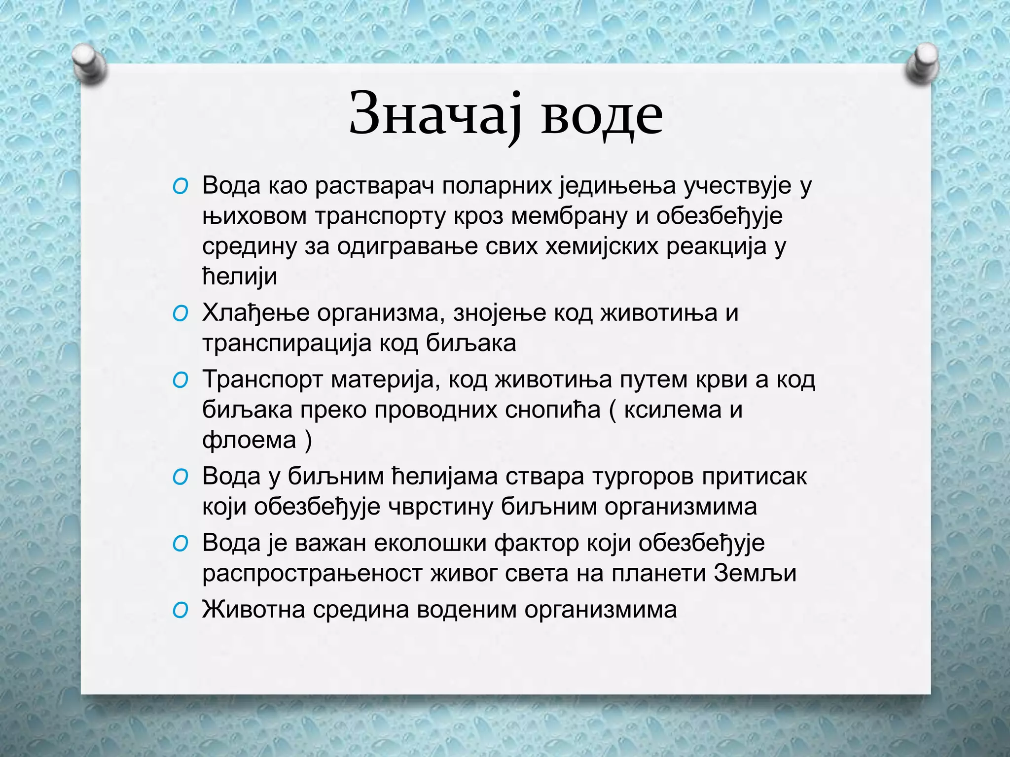 Значај воде
O Вода као растварач поларних једињења учествује у
њиховом транспорту кроз мембрану и обезбеђује
средину за одигравање свих хемијских реакција у
ћелији
O Хлађење организма, знојење код животиња и
транспирација код биљака
O Транспорт материја, код животиња путем крви а код
биљака преко проводних снопића ( ксилема и
флоема )
O Вода у биљним ћелијама ствара тургоров притисак
који обезбеђује чврстину биљним организмима
O Вода је важан еколошки фактор који обезбеђује
распрострањеност живог света на планети Земљи
O Животна средина воденим организмима
 