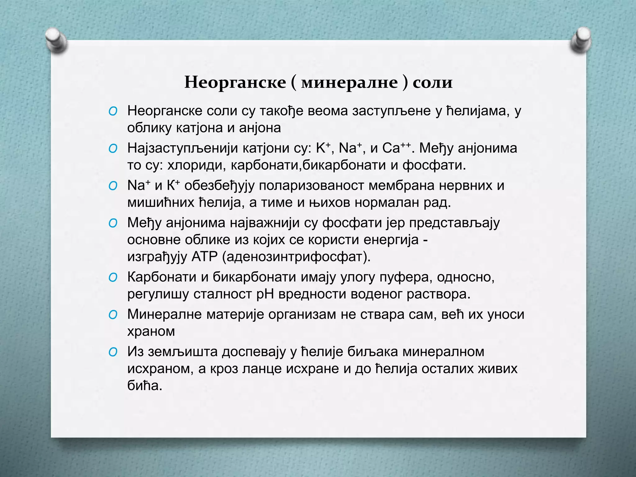 Неорганске ( минералне ) соли
O Неорганске соли су такође веома заступљене у ћелијама, у
облику катјона и анјона
O Најзаступљенији катјони су: K+, Na+, и Ca++. Међу анјонима
то су: хлориди, карбонати,бикарбонати и фосфати.
O Na+ и К+ обезбеђују поларизованост мембрана нервних и
мишићних ћелија, а тиме и њихов нормалан рад.
O Међу анјонима најважнији су фосфати јер представљају
основне облике из којих се користи енергија -
изграђују ATP (аденозинтрифосфат).
O Карбонати и бикарбонати имају улогу пуфера, односно,
регулишу сталност pH вредности воденог раствора.
O Минералне материје организам не ствара сам, већ их уноси
храном
O Из земљишта доспевају у ћелије биљака минералном
исхраном, а кроз ланце исхране и до ћелија осталих живих
бића.
 