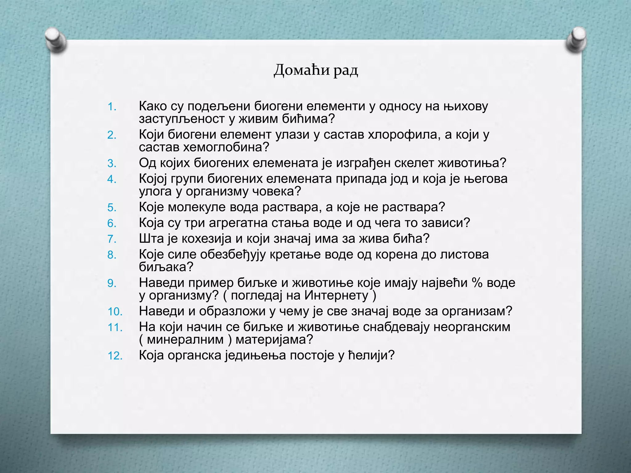 Домаћи рад
1. Како су подељени биогени елементи у односу на њихову
заступљеност у живим бићима?
2. Који биогени елемент улази у састав хлорофила, а који у
састав хемоглобина?
3. Од којих биогених елемената је изграђен скелет животиња?
4. Којој групи биогених елемената припада јод и која је његова
улога у организму човека?
5. Које молекуле вода раствара, а које не раствара?
6. Која су три агрегатна стања воде и од чега то зависи?
7. Шта је кохезија и који значај има за жива бића?
8. Које силе обезбеђују кретање воде од корена до листова
биљака?
9. Наведи пример биљке и животиње које имају највећи % воде
у организму? ( погледај на Интернету )
10. Наведи и образложи у чему је све значај воде за организам?
11. На који начин се биљке и животиње снабдевају неорганским
( минералним ) материјама?
12. Која органска једињења постоје у ћелији?
 
