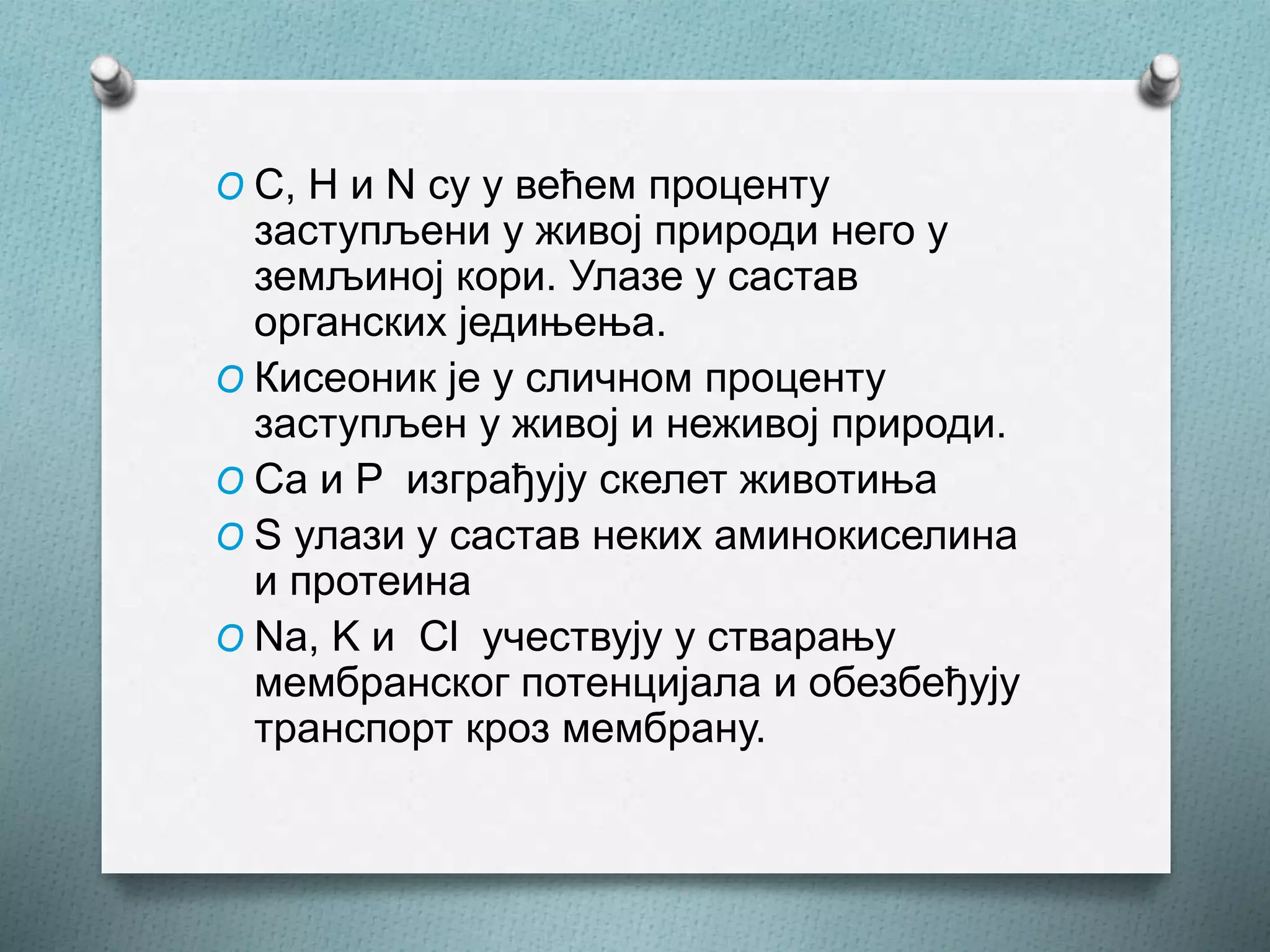 O C, H и N су у већем проценту
заступљени у живој природи него у
земљиној кори. Улазе у састав
органских једињења.
O Кисеоник је у сличном проценту
заступљен у живој и неживој природи.
O Ca и P изграђују скелет животиња
O S улази у састав неких аминокиселина
и протеина
O Na, K и Cl учествују у стварању
мембранског потенцијала и обезбеђују
транспорт кроз мембрану.
 