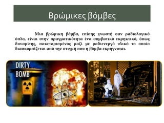 Μια βρώμικη βόμβα, επίσης γνωστή σαν ραδιολογικό
όπλο, είναι στην πραγματικότητα ένα συμβατικό εκρηκτικό, όπως
δυναμίτης, πακεταρισμένος μαζί με ραδιενεργό υλικό το οποίο
διασκορπίζεται από την στιγμή που η βόμβα εκρήγνυται.
Βρώμικες βόμβες
 