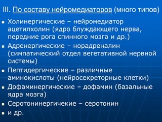 III. По составу нейромедиаторов (много типов)
 Холинергические – нейромедиатор
ацетилхолин (ядро блуждающего нерва,
передние рога спинного мозга и др.)
 Адренергические – норадреналин
(симпатический отдел вегетативной нервной
системы)
 Пептидергические – различные
аминокислоты (нейросекреторные клетки)
 Дофаминергические – дофамин (базальные
ядра мозга)
 Серотонинергичекие – серотонин
 и др.
 