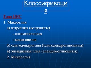 Классификаци
я
Глия ЦНС
1. Макроглия
а) астроглия (астроциты)
- плазматическая
- волокнистая
б) олигодендроглия (олигодендроглиоциты)
в) эпендимная глия (эпендимоглиоциты).
2. Микроглия
 